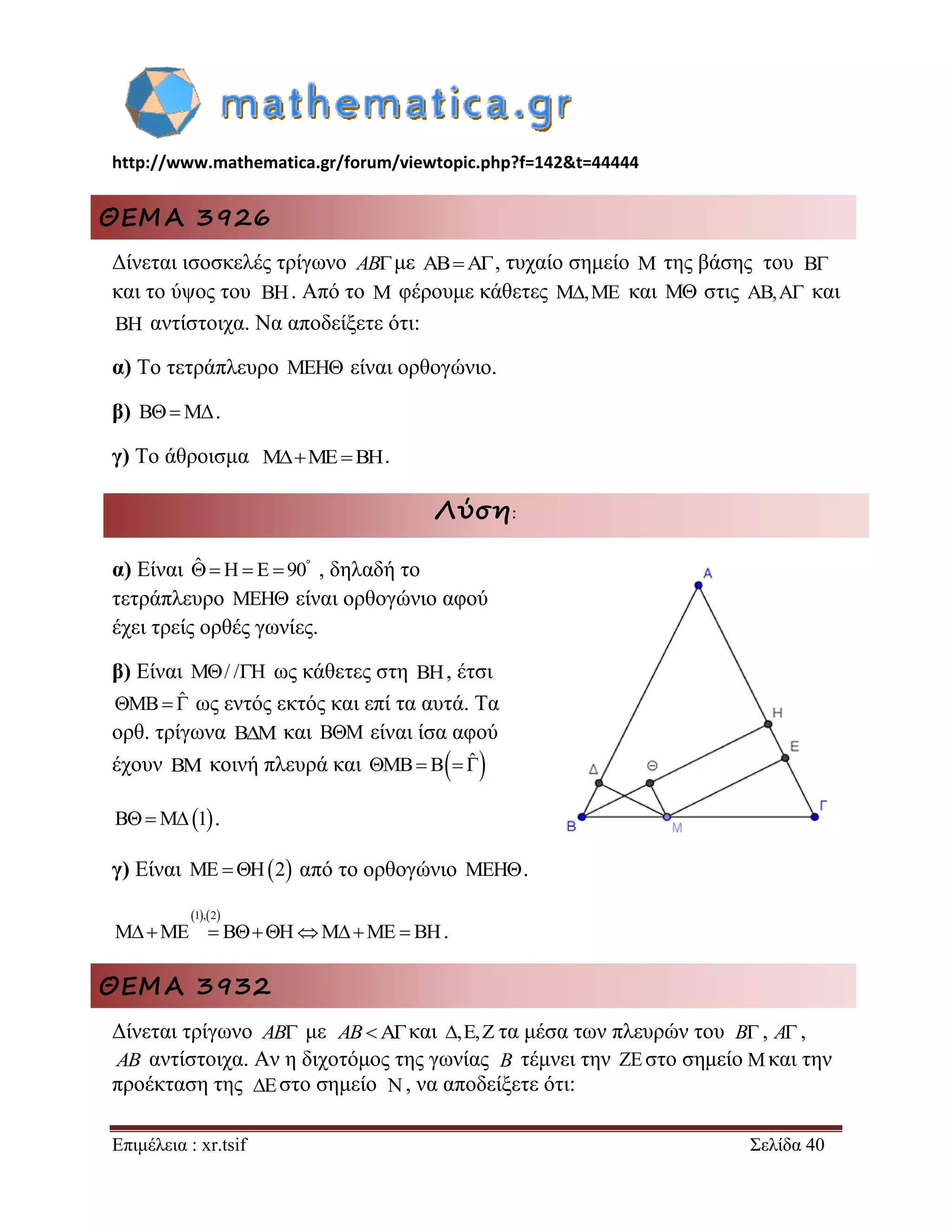 http://www.mathematica.gr/forum/viewtopic.php?f=142&t=44444 
Επιμέλεια : xr.tsif Σελίδα 40 
ΘΕΜΑ 3926 
Δίνεται ισοσκελές τρίγωνο ABμε ABA, τυχαίο σημείο M της βάσης του 
και το ύψος του . Από το M φέρουμε κάθετες M,ME και M στις AB,A και 
BH αντίστοιχα. Να αποδείξετε ότι: 
α) Το τετράπλευρο MEH είναι ορθογώνιο. 
β) BMΔ. 
γ) Το άθροισμα MMEBH. 
Λύση: 
α) Είναι ˆ H E 90     , δηλαδή το 
τετράπλευρο MEH είναι ορθογώνιο αφού 
έχει τρείς ορθές γωνίες. 
β) Είναι M/ /H ως κάθετες στη BH, έτσι 
MB ˆ ως εντός εκτός και επί τα αυτά. Τα 
ορθ. τρίγωνα B M  και B M  είναι ίσα αφού 
έχουν BM κοινή πλευρά και MB B ˆ  
BM1. 
γ) Είναι ME H2 από το ορθογώνιο MEH. 
1,2 
MME  BHMME  BH. 
ΘΕΜΑ 3932 
Δίνεται τρίγωνο AB με και τα μέσα των πλευρών του , , 
AB αντίστοιχα. Αν η διχοτόμος της γωνίας τέμνει την  στο σημείο και την 
προέκταση της στο σημείο , να αποδείξετε ότι: 
B 
BH 
AB ,, B A 
B  
  
 