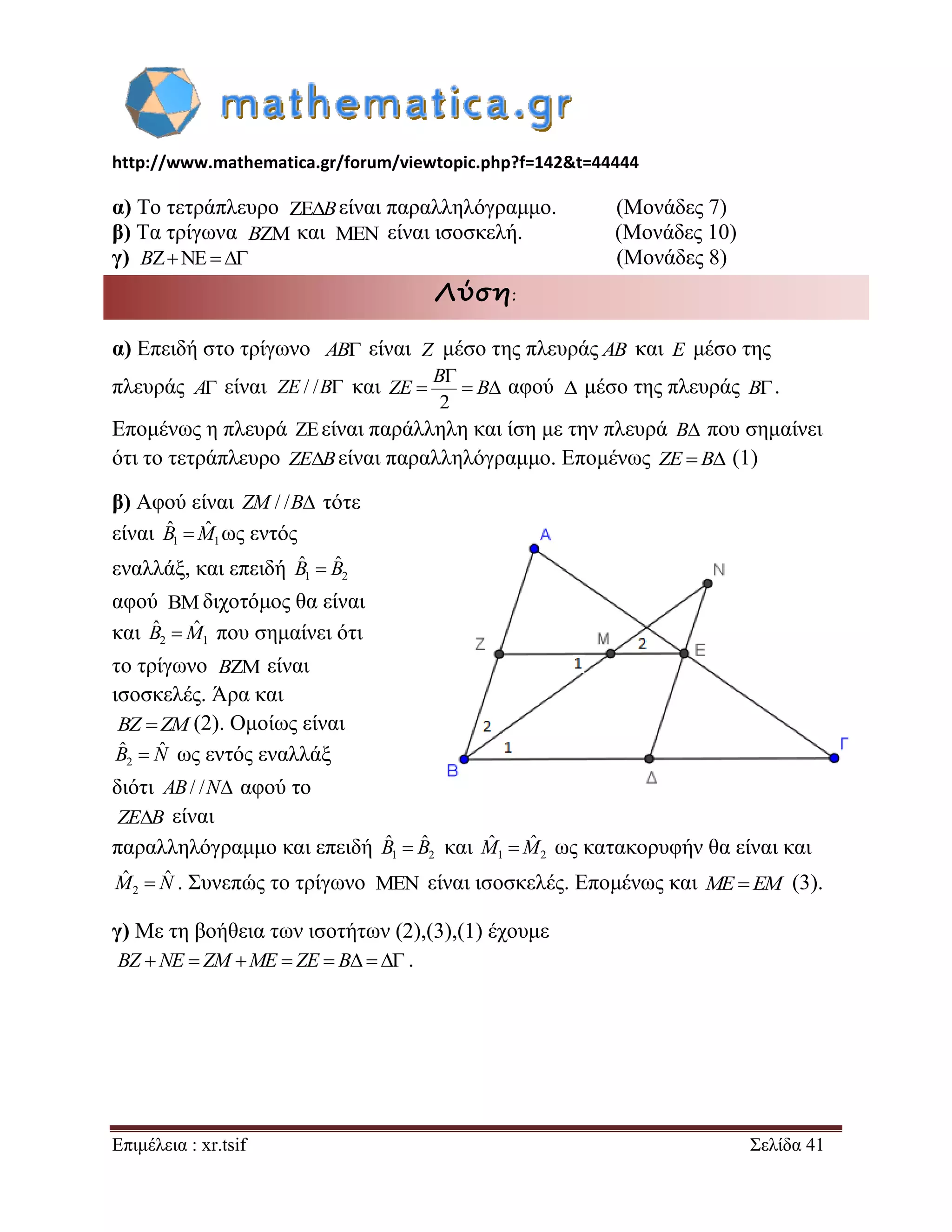http://www.mathematica.gr/forum/viewtopic.php?f=142&t=44444 
Επιμέλεια : xr.tsif Σελίδα 41 
α) Το τετράπλευρο είναι παραλληλόγραμμο. (Μονάδες 7) 
β) Τα τρίγωνα και είναι ισοσκελή. (Μονάδες 10) 
γ) (Μονάδες 8) 
Λύση: 
α) Επειδή στο τρίγωνο AB είναι μέσο της πλευράς AB και E μέσο της 
πλευράς A είναι και 
2 
 
   
B 
ZE B αφού μέσο της πλευράς B. 
Επομένως η πλευρά είναι παράλληλη και ίση με την πλευρά B που σημαίνει 
ότι το τετράπλευρο ZEBείναι παραλληλόγραμμο. Επομένως ZE  B (1) 
β) Αφού είναι ZM / /B τότε 
είναι 1 1 
Bˆ Mˆ ως εντός 
εναλλάξ, και επειδή 1 2 
Bˆ  Bˆ 
αφού διχοτόμος θα είναι 
και 2 1 
Bˆ Mˆ που σημαίνει ότι 
το τρίγωνο είναι 
ισοσκελές. Άρα και 
(2). Ομοίως είναι 
2 
Bˆ  Nˆ ως εντός εναλλάξ 
διότι AB/ /N αφού το 
είναι 
παραλληλόγραμμο και επειδή και 1 2 
Mˆ Mˆ ως κατακορυφήν θα είναι και 
2 
Mˆ  Nˆ . Συνεπώς το τρίγωνο είναι ισοσκελές. Επομένως και ME EM (3). 
γ) Με τη βοήθεια των ισοτήτων (2),(3),(1) έχουμε 
. 
B 
B  
B   
Z 
ZE / /B  
 
B 
BZ ZM 
ZEB 
1 2 
Bˆ  Bˆ 
 
BZ NE  ZM ME  ZE  B   
 