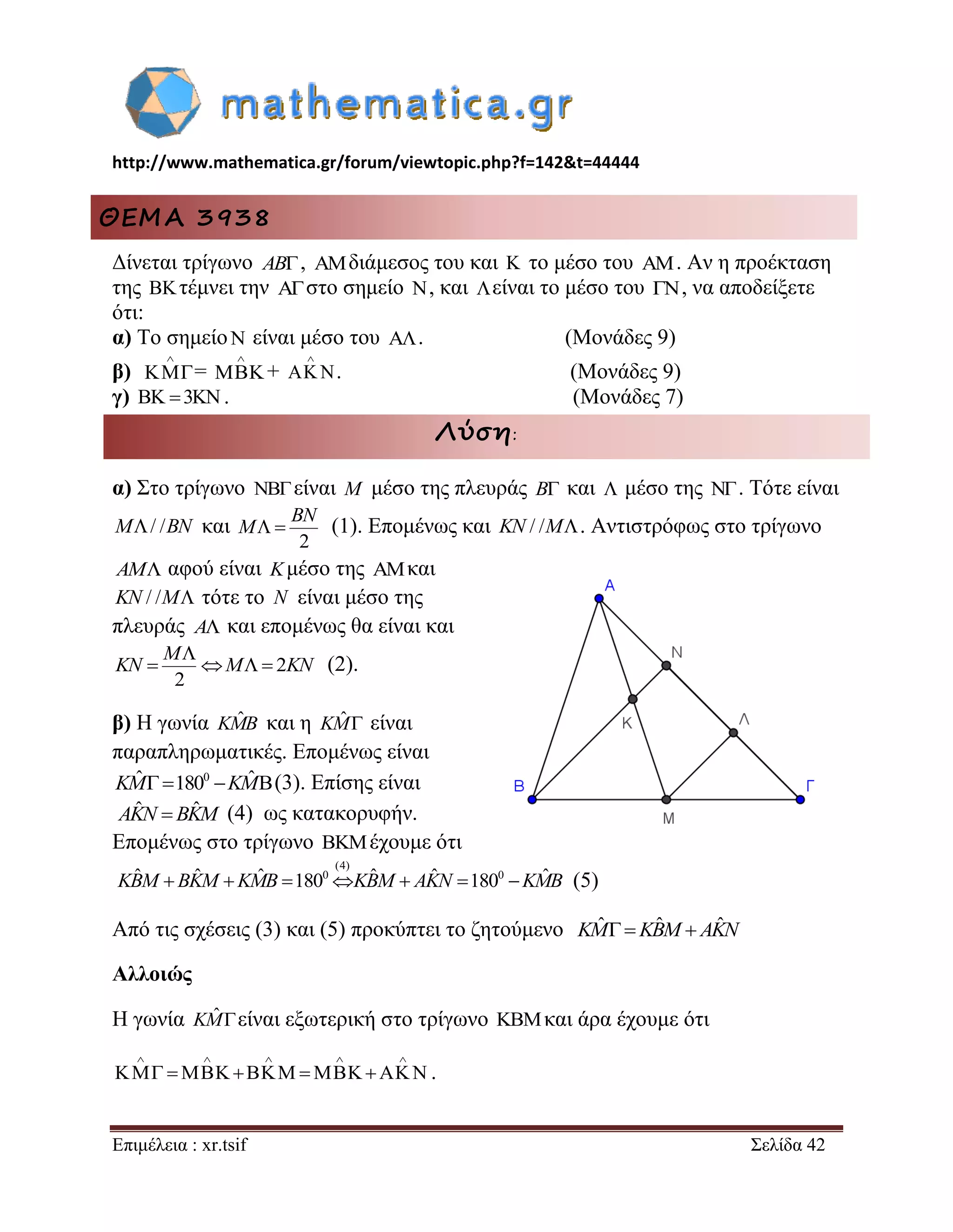 http://www.mathematica.gr/forum/viewtopic.php?f=142&t=44444 
Επιμέλεια : xr.tsif Σελίδα 42 
ΘΕΜΑ 3938 
Δίνεται τρίγωνο AB, διάμεσος του και  το μέσο του . Αν η προέκταση 
της  τέμνει την  στο σημείο  , και είναι το μέσο του  , να αποδείξετε 
ότι: 
α) Το σημείο  είναι μέσο του  . (Μονάδες 9) 
β) 
 
= 
 
 + 
 
  . (Μονάδες 9) 
γ)  3. (Μονάδες 7) 
Λύση: 
α) Στο τρίγωνο NBείναι M μέσο της πλευράς B και  μέσο της . Τότε είναι 
M/ /BN και 
2 
  
BN 
M (1). Επομένως και KN / /M. Αντιστρόφως στο τρίγωνο 
AM αφού είναι Kμέσο της και 
KN / /M τότε το N είναι μέσο της 
πλευράς A και επομένως θα είναι και 
2 
2 
 
    
M 
KN M KN (2). 
β) Η γωνία KMˆB και η KMˆ  είναι 
παραπληρωματικές. Επομένως είναι 
KMˆ 1800 KMˆ(3). Επίσης είναι 
(4) ως κατακορυφήν. 
Επομένως στο τρίγωνο  έχουμε ότι 
(5) 
Από τις σχέσεις (3) και (5) προκύπτει το ζητούμενο KMˆ KBˆM AKˆN 
Αλλοιώς 
Η γωνία KMˆ είναι εξωτερική στο τρίγωνο και άρα έχουμε ότι 
     
          . 
AKˆN  BKˆM 
(4) 
KBˆM  BKˆM KMˆB 1800KBˆM  AKˆN 1800 KMˆB 
 