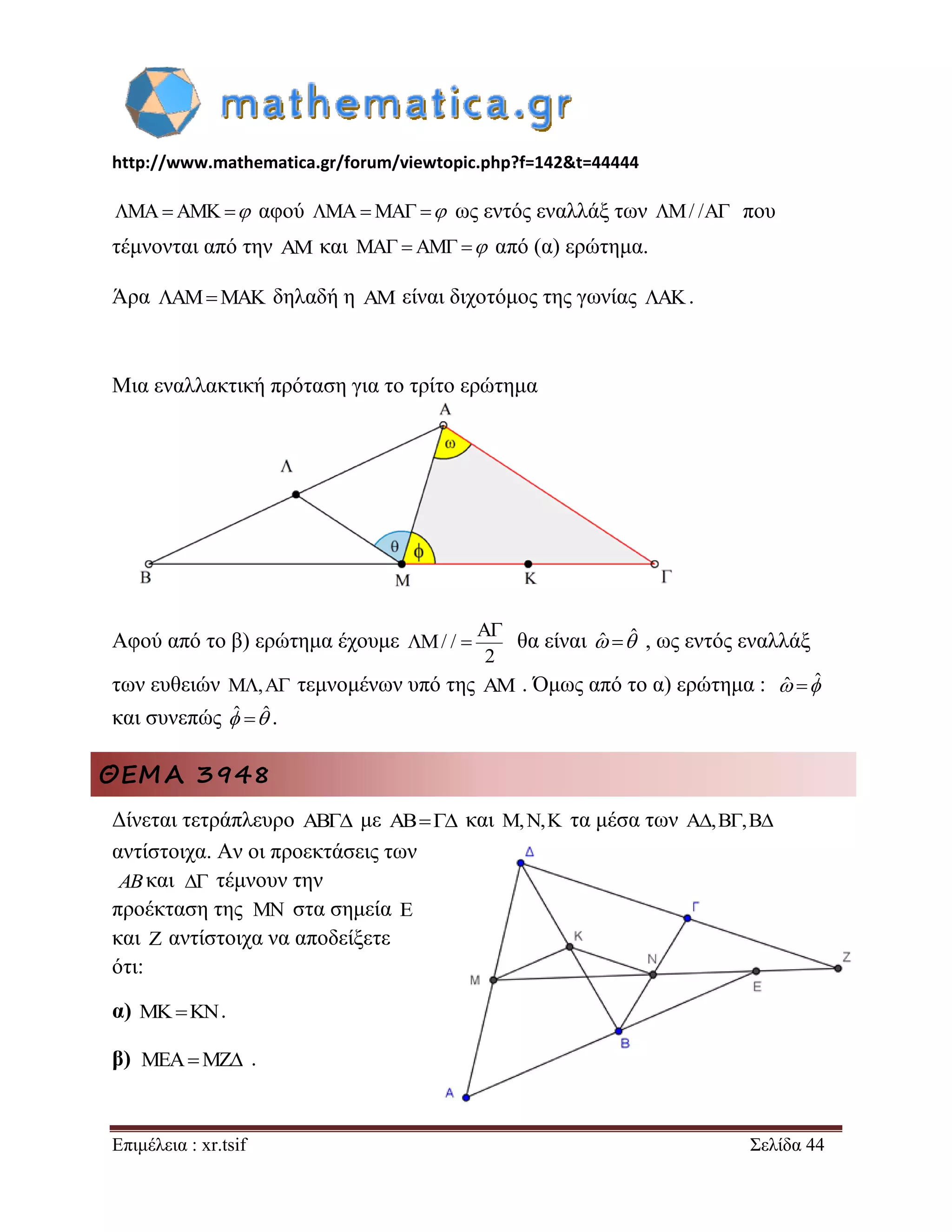 http://www.mathematica.gr/forum/viewtopic.php?f=142&t=44444 
Επιμέλεια : xr.tsif Σελίδα 44 
MAAMK αφού MAMA  ως εντός εναλλάξ των M/ /A που 
τέμνονται από την AM και MA AM  από (α) ερώτημα. 
Άρα AMMAK δηλαδή η AM είναι διχοτόμος της γωνίας AK. 
Μια εναλλακτική πρόταση για το τρίτο ερώτημα 
Αφού από το β) ερώτημα έχουμε 
A 
M/ / 
2 
 
  θα είναι ˆ ˆ , ως εντός εναλλάξ 
των ευθειών M,A τεμνομένων υπό της AM . Όμως από το α) ερώτημα : ˆ ˆ 
και συνεπώς ˆ ˆ . 
ΘΕΜΑ 3948 
Δίνεται τετράπλευρο AB με AB και M,N,K τα μέσα των A,B,B 
αντίστοιχα. Αν οι προεκτάσεις των 
και τέμνουν την 
προέκταση της στα σημεία E 
και Z αντίστοιχα να αποδείξετε 
ότι: 
α)   . 
β) . 
AB  
MN 
MEAMZ 
 