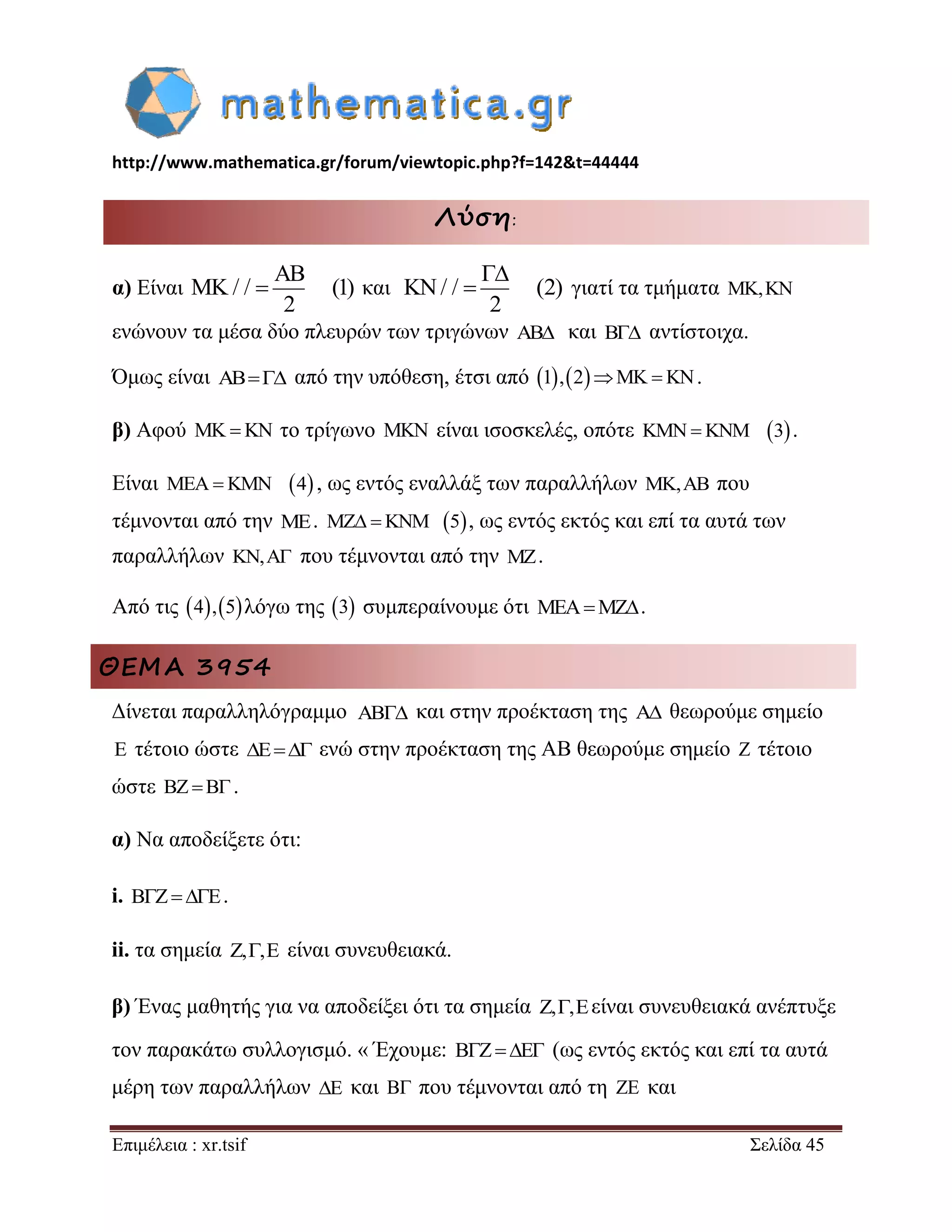 http://www.mathematica.gr/forum/viewtopic.php?f=142&t=44444 
Επιμέλεια : xr.tsif Σελίδα 45 
Λύση: 
α) Είναι / / (1) 
2 
 
  και / / (2) 
2 
 
  γιατί τα τμήματα MK,KN 
ενώνουν τα μέσα δύο πλευρών των τριγώνων AB και B αντίστοιχα. 
Όμως είναι AB από την υπόθεση, έτσι από 1,2MK KN. 
β) Αφού MK KN το τρίγωνο MKN είναι ισοσκελές, οπότε KMNKNM 3 . 
Είναι MEAKMN 4 , ως εντός εναλλάξ των παραλλήλων MK,AB που 
τέμνονται από την ΜE. MZ KNM 5, ως εντός εκτός και επί τα αυτά των 
παραλλήλων KN,A που τέμνονται από την MZ. 
Από τις 4,5λόγω της 3 συμπεραίνουμε ότι MEAMZ. 
ΘΕΜΑ 3954 
Δίνεται παραλληλόγραμμο και στην προέκταση της  θεωρούμε σημείο 
 τέτοιο ώστε    ενώ στην προέκταση της ΑΒ θεωρούμε σημείο  τέτοιο 
ώστε    . 
α) Να αποδείξετε ότι: 
i.    . 
ii. τα σημεία ,, είναι συνευθειακά. 
β) Ένας μαθητής για να αποδείξει ότι τα σημεία ,,είναι συνευθειακά ανέπτυξε 
τον παρακάτω συλλογισμό. « Έχουμε:    (ως εντός εκτός και επί τα αυτά 
μέρη των παραλλήλων  και  που τέμνονται από τη  και 
 
 