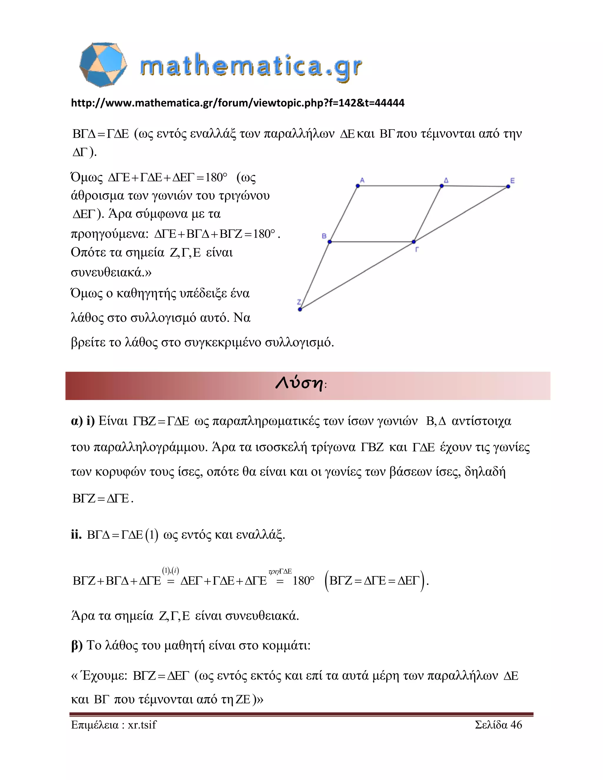 http://www.mathematica.gr/forum/viewtopic.php?f=142&t=44444 
Επιμέλεια : xr.tsif Σελίδα 46 
   (ως εντός εναλλάξ των παραλλήλων  και  που τέμνονται από την 
 ). 
Όμως  180 (ως 
άθροισμα των γωνιών του τριγώνου 
 ). Άρα σύμφωνα με τα 
προηγούμενα:  180 . 
Οπότε τα σημεία ,, είναι 
συνευθειακά.» 
Όμως ο καθηγητής υπέδειξε ένα 
λάθος στο συλλογισμό αυτό. Να 
βρείτε το λάθος στο συγκεκριμένο συλλογισμό. 
Λύση: 
α) i) Είναι  ως παραπληρωματικές των ίσων γωνιών , αντίστοιχα 
του παραλληλογράμμου. Άρα τα ισοσκελή τρίγωνα  και  έχουν τις γωνίες 
των κορυφών τους ίσες, οπότε θα είναι και οι γωνίες των βάσεων ίσες, δηλαδή 
   . 
ii.   1 ως εντός και εναλλάξ. 
1,  
180 
i  
         . 
Άρα τα σημεία ,, είναι συνευθειακά. 
β) Το λάθος του μαθητή είναι στο κομμάτι: 
« Έχουμε:    (ως εντός εκτός και επί τα αυτά μέρη των παραλλήλων  
και  που τέμνονται από τη  )» 
 