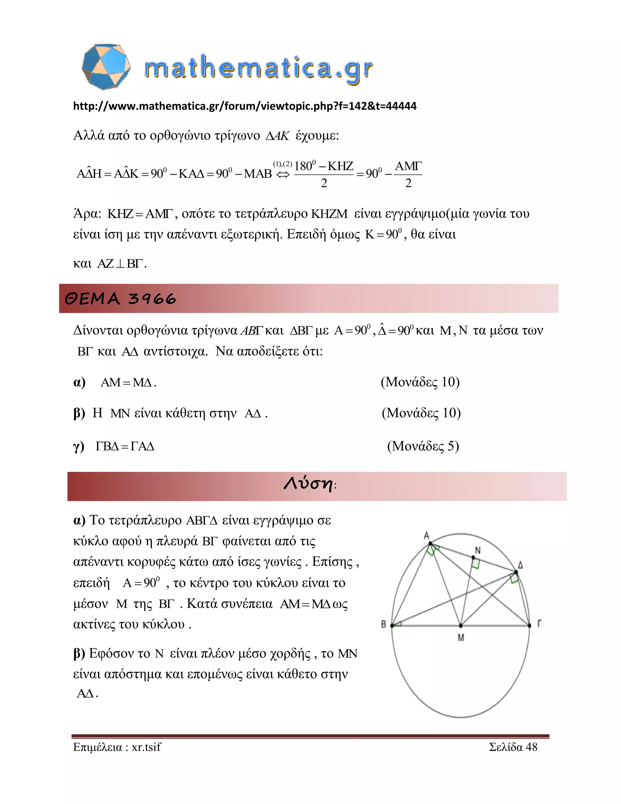 http://www.mathematica.gr/forum/viewtopic.php?f=142&t=44444 
Επιμέλεια : xr.tsif Σελίδα 48 
Αλλά από το ορθογώνιο τρίγωνο AK έχουμε: 
Άρα: KHZAM, οπότε το τετράπλευρο είναι εγγράψιμο(μία γωνία του 
είναι ίση με την απέναντι εξωτερική. Επειδή όμως 0 K90 , θα είναι 
και AZB. 
ΘΕΜΑ 3966 
Δίνονται ορθογώνια τρίγωνα ABκαι B με 0 A90 , ˆ 900 και M,N τα μέσα των 
B και A αντίστοιχα. Να αποδείξετε ότι: 
α) AMM. (Μονάδες 10) 
β) Η MN είναι κάθετη στην A . (Μονάδες 10) 
γ) B  A (Μονάδες 5) 
Λύση: 
α) Το τετράπλευρο είναι εγγράψιμο σε 
κύκλο αφού η πλευρά B φαίνεται από τις 
απέναντι κορυφές κάτω από ίσες γωνίες . Επίσης , 
επειδή 0 A  90 , το κέντρο του κύκλου είναι το 
μέσον της B . Κατά συνέπεια ως 
ακτίνες του κύκλου . 
β) Εφόσον το N είναι πλέον μέσο χορδής , το MN 
είναι απόστημα και επομένως είναι κάθετο στην 
. 
(1),(2) 0 
0 0 0 ˆ ˆ 180 KHZ AM A H A K 90 KA 90 MAB 90 
2 2 
  
           
 
AB 
M AMM 
A 
 