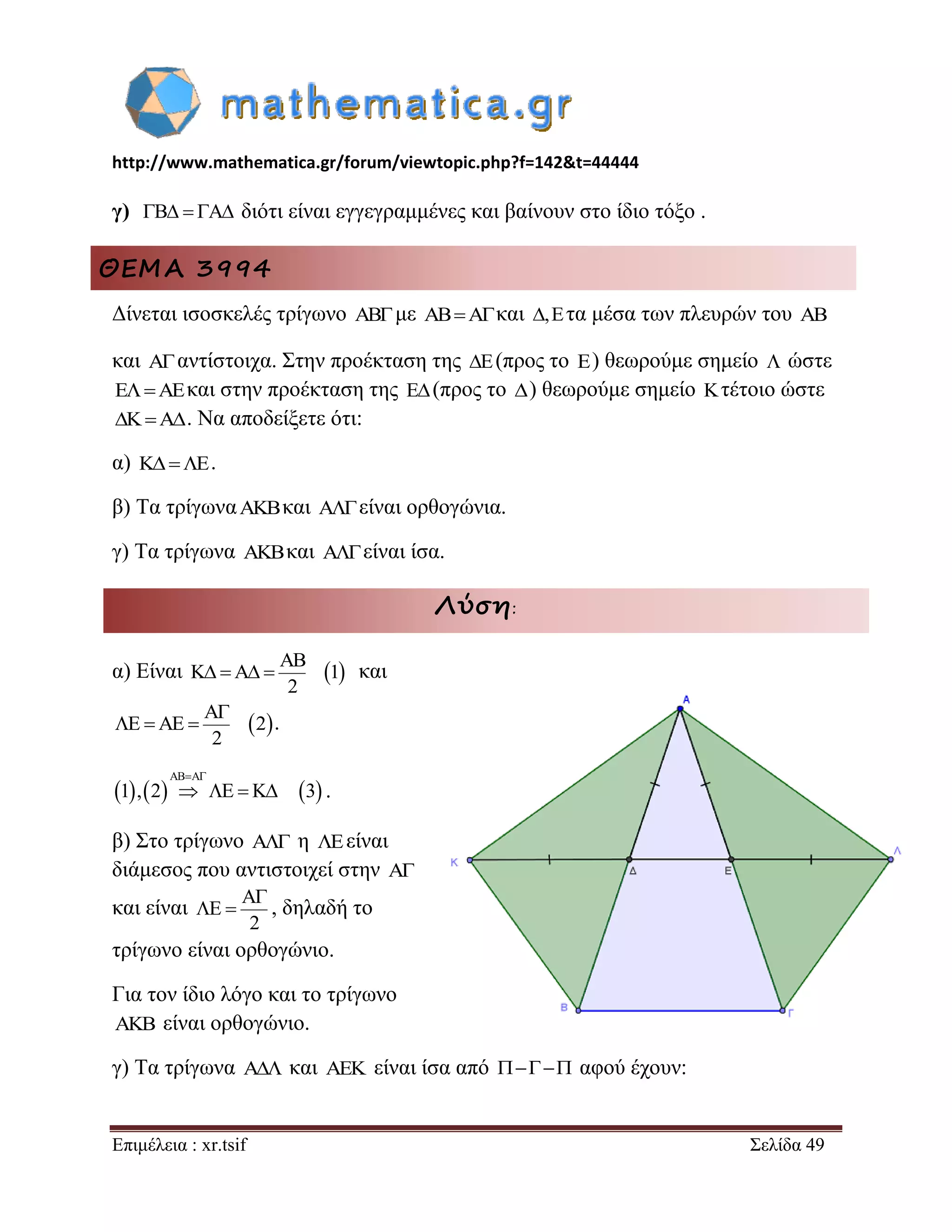 http://www.mathematica.gr/forum/viewtopic.php?f=142&t=44444 
Επιμέλεια : xr.tsif Σελίδα 49 
γ) B  A διότι είναι εγγεγραμμένες και βαίνουν στο ίδιο τόξο . 
ΘΕΜΑ 3994 
Δίνεται ισοσκελές τρίγωνο ABμε ABAκαι ,Eτα μέσα των πλευρών του AB 
και Aαντίστοιχα. Στην προέκταση της E(προς το E) θεωρούμε σημείο  ώστε 
EAEκαι στην προέκταση της E(προς το ) θεωρούμε σημείο Kτέτοιο ώστε 
KA. Να αποδείξετε ότι: 
α) KE. 
β) Τα τρίγωναAKBκαι A είναι ορθογώνια. 
γ) Τα τρίγωνα AKBκαι A είναι ίσα. 
Λύση: 
α) Είναι   AB 
K A 1 
2 
    και 
  A 
E AE 2 
2 
 
   . 
      
AB A 
1 , 2 E K 3 
  
    . 
β) Στο τρίγωνο A η Eείναι 
διάμεσος που αντιστοιχεί στην A 
και είναι 
A 
E 
2 
 
  , δηλαδή το 
τρίγωνο είναι ορθογώνιο. 
Για τον ίδιο λόγο και το τρίγωνο 
AKB είναι ορθογώνιο. 
γ) Τα τρίγωνα A και AEK είναι ίσα από     αφού έχουν: 
 