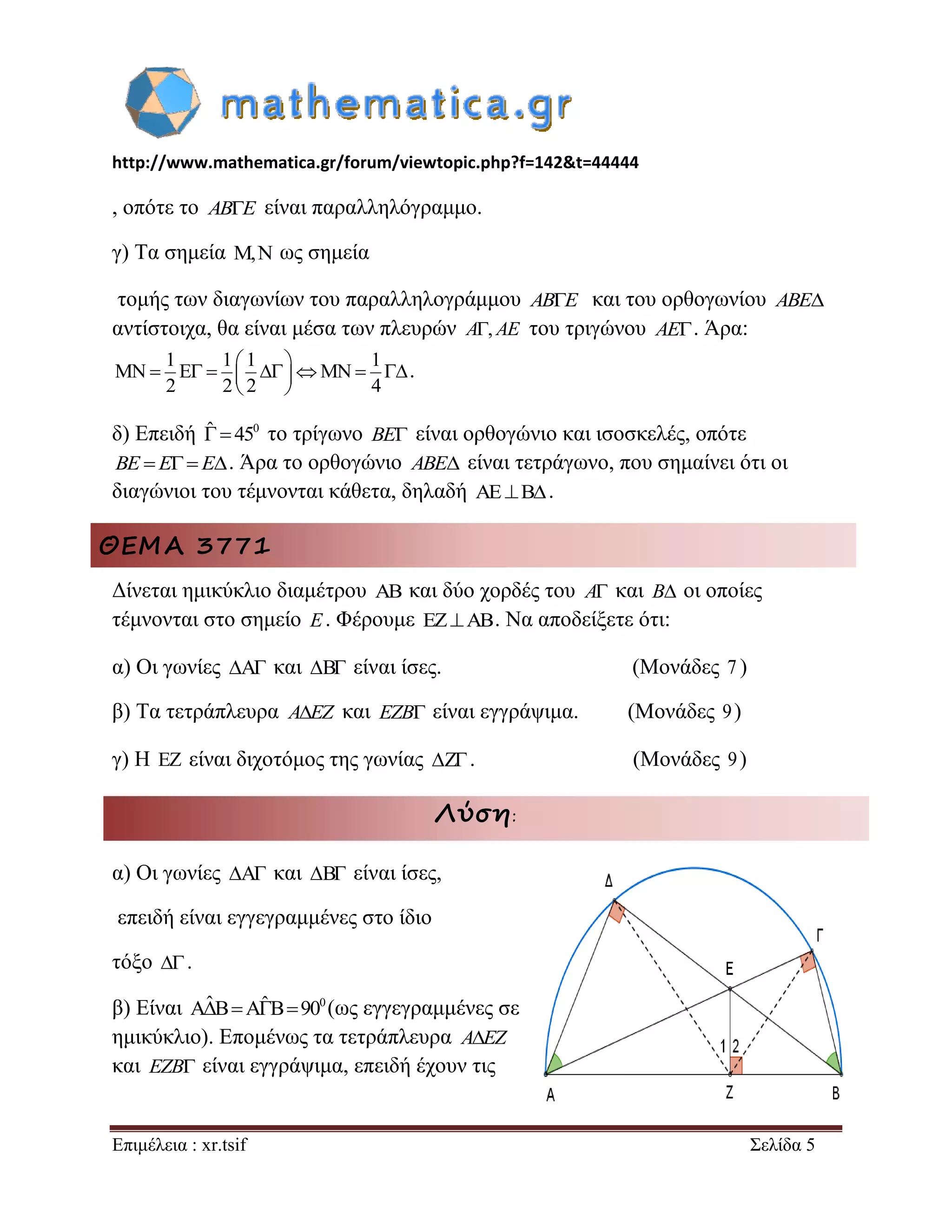 http://www.mathematica.gr/forum/viewtopic.php?f=142&t=44444 
Επιμέλεια : xr.tsif Σελίδα 5 
, οπότε το ABE είναι παραλληλόγραμμο. 
γ) Τα σημεία , ως σημεία 
τομής των διαγωνίων του παραλληλογράμμου ABE και του ορθογωνίου ABE 
αντίστοιχα, θα είναι μέσα των πλευρών A, AE του τριγώνου AE. Άρα: 
1 1 1 1 
MN E MN 
2 2 2 4 
  
       
  
. 
δ) Επειδή ˆ  450 το τρίγωνο BE είναι ορθογώνιο και ισοσκελές, οπότε 
BE E E. Άρα το ορθογώνιο ABE είναι τετράγωνο, που σημαίνει ότι οι 
διαγώνιοι του τέμνονται κάθετα, δηλαδή AEB. 
ΘΕΜΑ 3771 
Δίνεται ημικύκλιο διαμέτρου  και δύο χορδές του A και B οι οποίες 
τέμνονται στο σημείο E. Φέρουμε EZAB. Να αποδείξετε ότι: 
α) Οι γωνίες A και B είναι ίσες. (Μονάδες 7 ) 
β) Τα τετράπλευρα AEZ και EZB είναι εγγράψιμα. (Μονάδες 9) 
γ) Η  είναι διχοτόμος της γωνίας Z. (Μονάδες 9) 
Λύση: 
α) Οι γωνίες A και B είναι ίσες, 
επειδή είναι εγγεγραμμένες στο ίδιο 
τόξο  . 
β) Είναι AˆBAˆB900(ως εγγεγραμμένες σε 
ημικύκλιο). Επομένως τα τετράπλευρα AEZ 
και EZB είναι εγγράψιμα, επειδή έχουν τις 
 