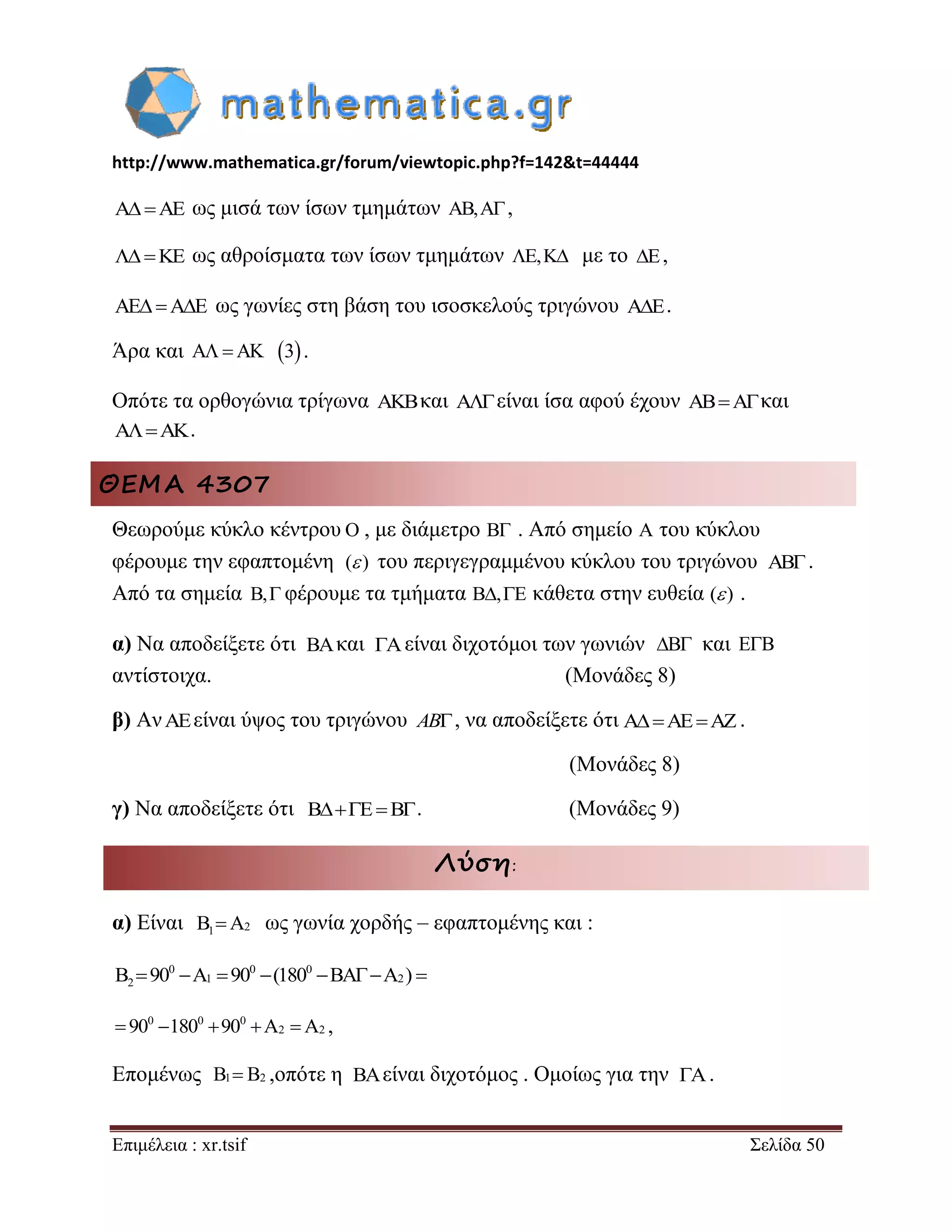 http://www.mathematica.gr/forum/viewtopic.php?f=142&t=44444 
Επιμέλεια : xr.tsif Σελίδα 50 
AAE ως μισά των ίσων τμημάτων AB,A, 
KE ως αθροίσματα των ίσων τμημάτων E,K με το E, 
AEAE ως γωνίες στη βάση του ισοσκελούς τριγώνου AE. 
Άρα και AAK 3 . 
Οπότε τα ορθογώνια τρίγωνα AKBκαι Aείναι ίσα αφού έχουν ABAκαι 
AAK. 
ΘΕΜΑ 4307 
Θεωρούμε κύκλο κέντρου , με διάμετρο . Από σημείο A του κύκλου 
φέρουμε την εφαπτομένη ( ) του περιγεγραμμένου κύκλου του τριγώνου . 
Από τα σημεία B, φέρουμε τα τμήματα B,E κάθετα στην ευθεία ( ) . 
α) Να αποδείξετε ότι και είναι διχοτόμοι των γωνιών και E B  
αντίστοιχα. (Μονάδες 8) 
β) ΑνAEείναι ύψος του τριγώνου AB, να αποδείξετε ότι . 
(Μονάδες 8) 
γ) Να αποδείξετε ότι BEB. (Μονάδες 9) 
Λύση: 
α) Είναι 1 2 B A ως γωνία χορδής – εφαπτομένης και : 
0 0 0 
2 1 2 B 90 A 90 (180 BAA )  
0 0 0 
 90 180 90 A2 A2 , 
Επομένως ,οπότε η είναι διχοτόμος . Ομοίως για την . 
O B 
AB 
BΑ A B 
AAEAZ 
B1 B2 BA A 
 