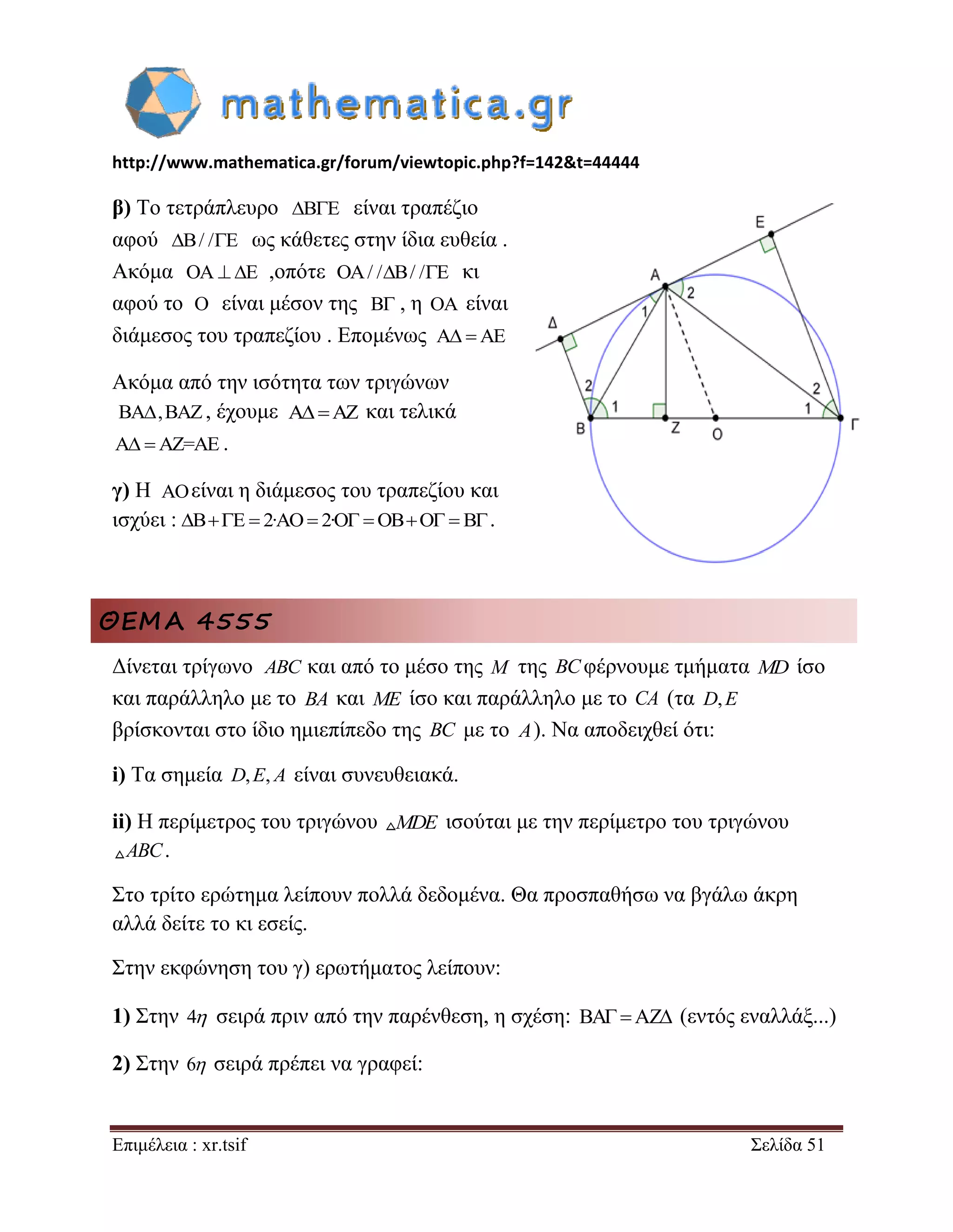 http://www.mathematica.gr/forum/viewtopic.php?f=142&t=44444 
Επιμέλεια : xr.tsif Σελίδα 51 
β) Το τετράπλευρο BE είναι τραπέζιο 
αφού B/ /E ως κάθετες στην ίδια ευθεία . 
Ακόμα OA E ,οπότε OA/ /B/ /E κι 
αφού το O είναι μέσον της , η είναι 
διάμεσος του τραπεζίου . Επομένως A AE 
Ακόμα από την ισότητα των τριγώνων 
, έχουμε και τελικά 
A AZ=AE . 
γ) Η είναι η διάμεσος του τραπεζίου και 
ισχύει : . 
ΘΕΜΑ 4555 
Δίνεται τρίγωνο και από το μέσο της M της BC φέρνουμε τμήματα MD ίσο 
και παράλληλο με το BA και ME ίσο και παράλληλο με το CA (τα D,E 
βρίσκονται στο ίδιο ημιεπίπεδο της BC με το A). Να αποδειχθεί ότι: 
i) Τα σημεία είναι συνευθειακά. 
ii) Η περίμετρος του τριγώνου MDE ισούται με την περίμετρο του τριγώνου 
ABC. 
Στο τρίτο ερώτημα λείπουν πολλά δεδομένα. Θα προσπαθήσω να βγάλω άκρη 
αλλά δείτε το κι εσείς. 
Στην εκφώνηση του γ) ερωτήματος λείπουν: 
1) Στην 4 σειρά πριν από την παρένθεση, η σχέση: BAAZ (εντός εναλλάξ...) 
2) Στην 6 σειρά πρέπει να γραφεί: 
B OA 
BA,BAZ AAZ 
AO 
BE  2·AO 2·O OBO  B 
ABC 
D,E, A 
 