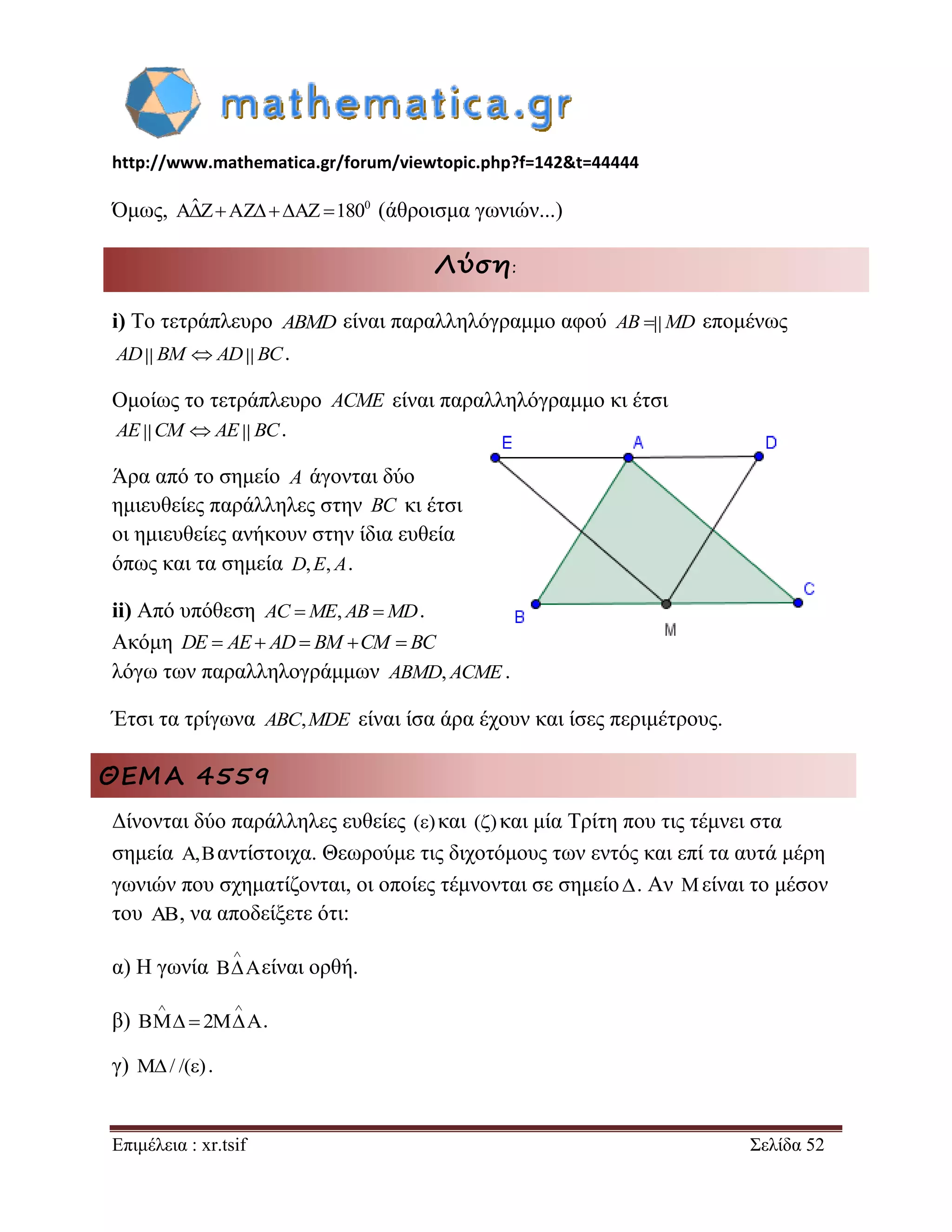 http://www.mathematica.gr/forum/viewtopic.php?f=142&t=44444 
Επιμέλεια : xr.tsif Σελίδα 52 
Όμως, AˆZAZAZ1800 (άθροισμα γωνιών...) 
Λύση: 
i) Το τετράπλευρο ABMD είναι παραλληλόγραμμο αφού AB  MD επομένως 
AD BM AD BC. 
Ομοίως το τετράπλευρο ACME είναι παραλληλόγραμμο κι έτσι 
AE CM AE BC. 
Άρα από το σημείο A άγονται δύο 
ημιευθείες παράλληλες στην BC κι έτσι 
οι ημιευθείες ανήκουν στην ίδια ευθεία 
όπως και τα σημεία D,E, A. 
ii) Από υπόθεση AC ME, AB MD. 
Ακόμη DE  AE AD BM CM  BC 
λόγω των παραλληλογράμμων ABMD, ACME. 
Έτσι τα τρίγωνα ABC,MDE είναι ίσα άρα έχουν και ίσες περιμέτρους. 
ΘΕΜΑ 4559 
Δίνονται δύο παράλληλες ευθείες ()και ()και μία Τρίτη που τις τέμνει στα 
σημεία ,αντίστοιχα. Θεωρούμε τις διχοτόμους των εντός και επί τα αυτά μέρη 
γωνιών που σχηματίζονται, οι οποίες τέμνονται σε σημείο . Αν  είναι το μέσον 
του , να αποδείξετε ότι: 
α) Η γωνία 
 
 είναι ορθή. 
β) 2 
  
  . 
γ) / /() . 
 