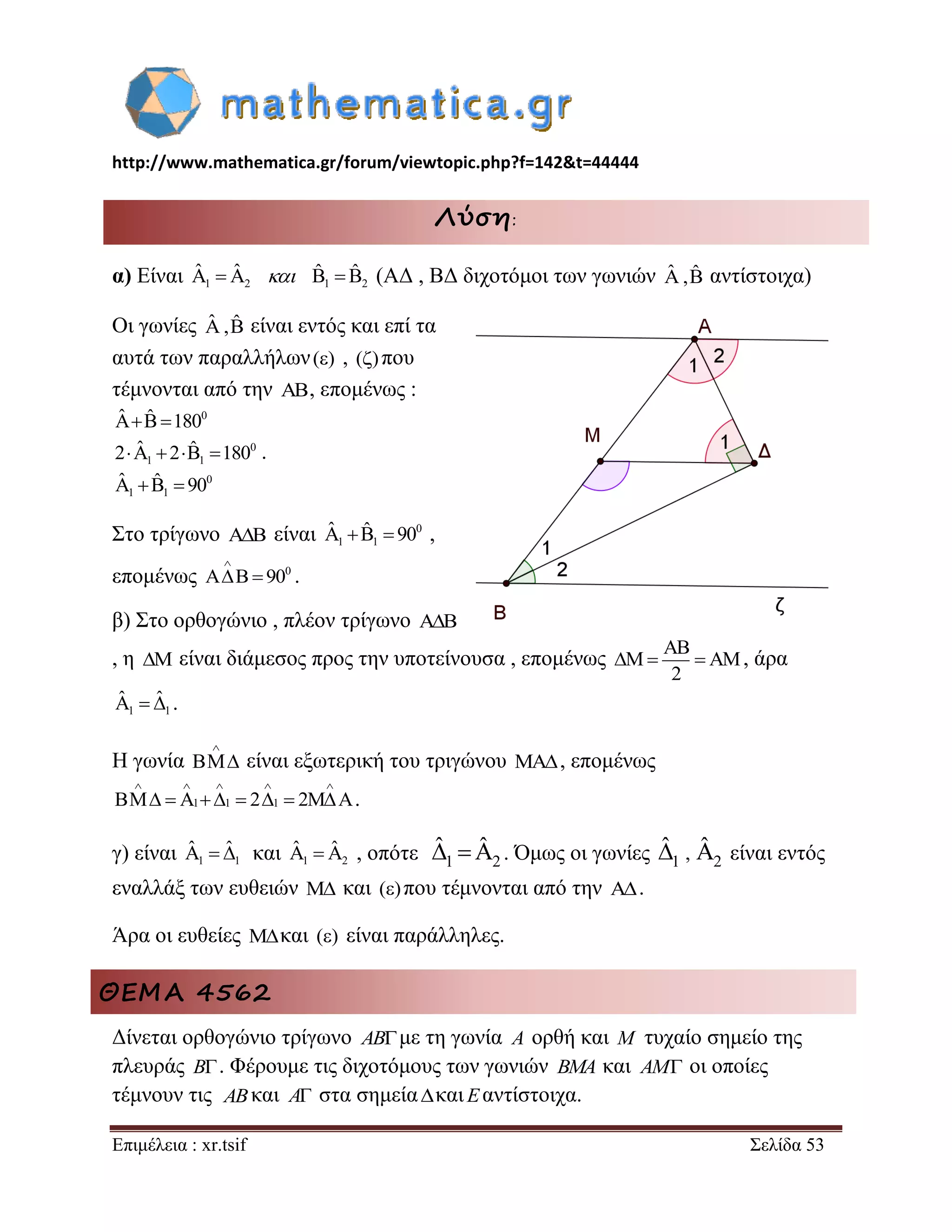 http://www.mathematica.gr/forum/viewtopic.php?f=142&t=44444 
Επιμέλεια : xr.tsif Σελίδα 53 
Λύση: 
α) Είναι 1 2 1 2 
ˆ ˆ  ˆ ˆ (ΑΔ , ΒΔ διχοτόμοι των γωνιών ˆ ,ˆ αντίστοιχα) 
Οι γωνίες ˆ ,ˆ είναι εντός και επί τα 
αυτά των παραλλήλων () , ()που 
τέμνονται από την , επομένως : 
0 
0 
1 1 
0 
1 1 
ˆ ˆ 180 
2 ˆ 2 ˆ 180 
ˆ ˆ 90 
   
     
    
. 
Στο τρίγωνο  είναι 0 
1 1 
ˆ ˆ  90 , 
επομένως 0 90 
 
  . 
β) Στο ορθογώνιο , πλέον τρίγωνο  
, η  είναι διάμεσος προς την υποτείνουσα , επομένως 
2 
 
    , άρα 
1 1 
ˆ  ˆ . 
Η γωνία 
 
 είναι εξωτερική του τριγώνου  , επομένως 
1 1 2 1 2 
     
         . 
γ) είναι 1 1 
ˆ  ˆ και 1 2 
ˆ ˆ , οπότε 1 2 
ˆ ˆ . Όμως οι γωνίες 1 2 ˆ , ˆ είναι εντός 
εναλλάξ των ευθειών  και ()που τέμνονται από την . 
Άρα οι ευθείες και () είναι παράλληλες. 
ΘΕΜΑ 4562 
Δίνεται ορθογώνιο τρίγωνο ABμε τη γωνία A ορθή και M τυχαίο σημείο της 
πλευράς B . Φέρουμε τις διχοτόμους των γωνιών BMA και AM οι οποίες 
τέμνουν τις ABκαι A στα σημείακαι Eαντίστοιχα. 
 