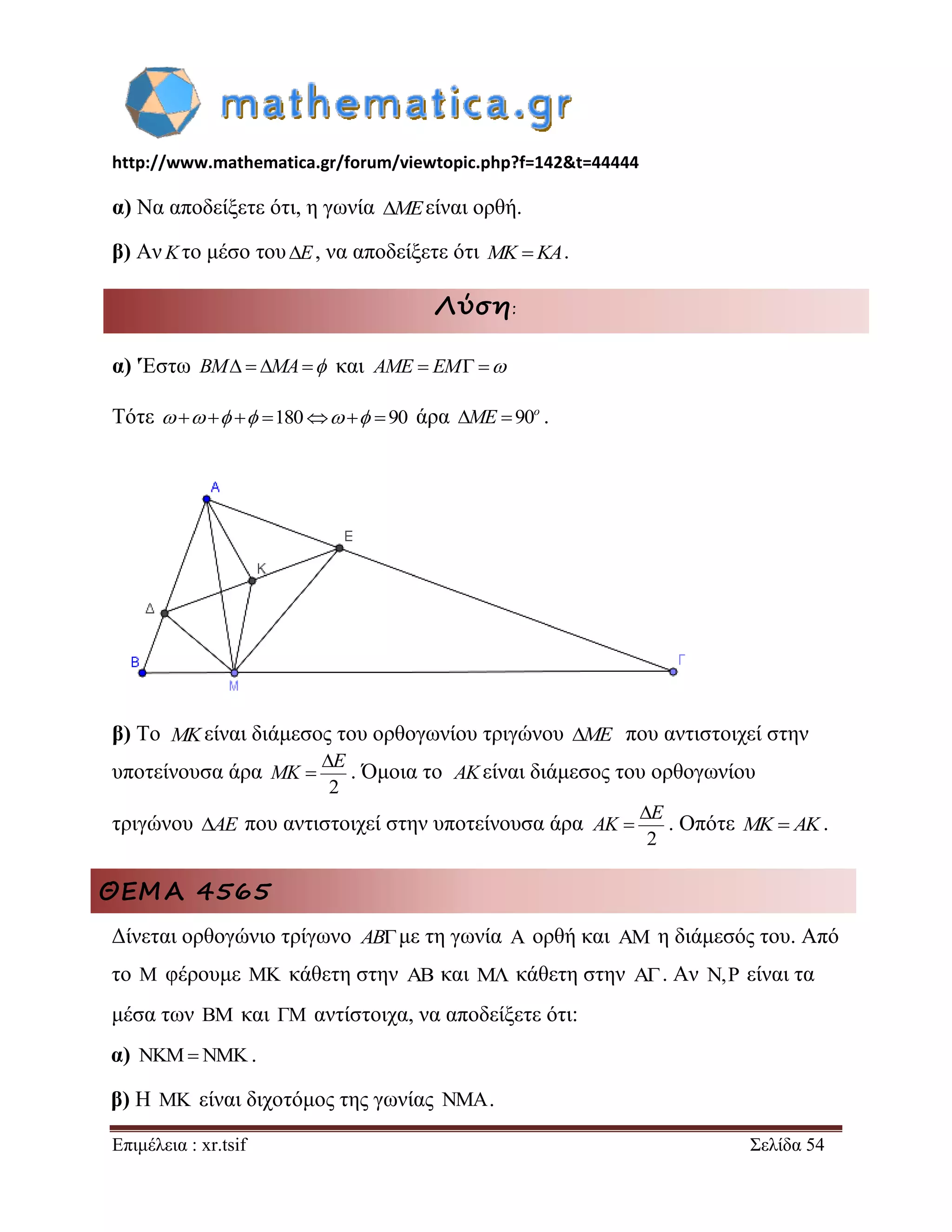http://www.mathematica.gr/forum/viewtopic.php?f=142&t=44444 
Επιμέλεια : xr.tsif Σελίδα 54 
α) Να αποδείξετε ότι, η γωνία MEείναι ορθή. 
β) ΑνKτο μέσο τουE, να αποδείξετε ότι MK KA. 
Λύση: 
α) 'Έστω BM  MA και AME  EM  
Τότε     180  90 άρα 90o ME  . 
β) Το είναι διάμεσος του ορθογωνίου τριγώνου ME που αντιστοιχεί στην 
υποτείνουσα άρα 
2 
E 
MK 
 
 . Όμοια το είναι διάμεσος του ορθογωνίου 
τριγώνου AE που αντιστοιχεί στην υποτείνουσα άρα 
2 
E 
AK 
 
 . Οπότε MK  AK. 
ΘΕΜΑ 4565 
Δίνεται ορθογώνιο τρίγωνο ABμε τη γωνία  ορθή και  η διάμεσός του. Από 
το  φέρουμε  κάθετη στην  και  κάθετη στην . Αν , είναι τα 
μέσα των  και  αντίστοιχα, να αποδείξετε ότι: 
α)    . 
β) Η  είναι διχοτόμος της γωνίας . 
MK 
AK 
 