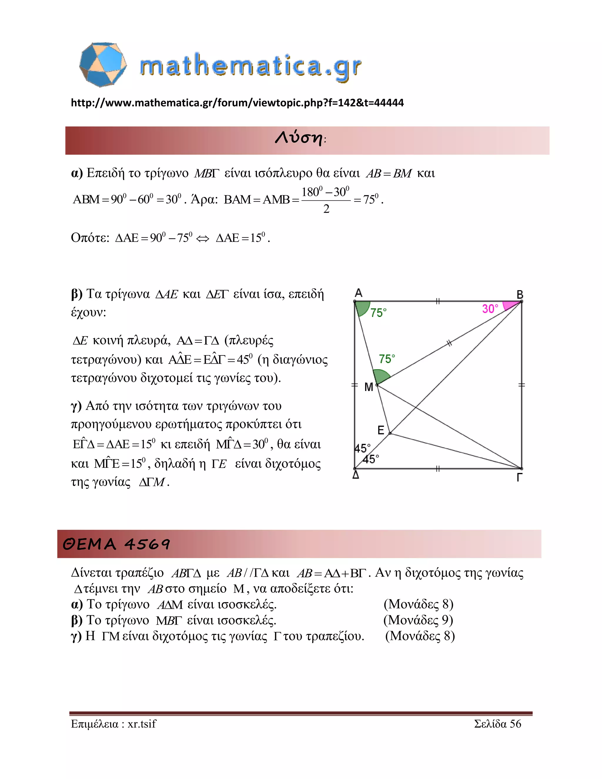 http://www.mathematica.gr/forum/viewtopic.php?f=142&t=44444 
Επιμέλεια : xr.tsif Σελίδα 56 
Λύση: 
α) Επειδή το τρίγωνο MB είναι ισόπλευρο θα είναι AB BM και 
0 0 0 ABM90 60 30 . Άρα: 
0 0 
0 180 30 
BAM AMB 75 
2 
 
   . 
Οπότε: 0 0 AE  90 75  0 AE 15 . 
β) Τα τρίγωνα AE και E είναι ίσα, επειδή 
έχουν: 
E κοινή πλευρά, A (πλευρές 
τετραγώνου) και AˆEEˆ 450 (η διαγώνιος 
τετραγώνου διχοτομεί τις γωνίες του). 
γ) Από την ισότητα των τριγώνων του 
προηγούμενου ερωτήματος προκύπτει ότι 
Eˆ  AE 150 κι επειδή Mˆ300 , θα είναι 
και MˆE150 , δηλαδή η E είναι διχοτόμος 
της γωνίας M. 
ΘΕΜΑ 4569 
Δίνεται τραπέζιο με και . Αν η διχοτόμος της γωνίας 
τέμνει την στο σημείο , να αποδείξετε ότι: 
α) Το τρίγωνο είναι ισοσκελές. (Μονάδες 8) 
β) Το τρίγωνο είναι ισοσκελές. (Μονάδες 9) 
γ) Η είναι διχοτόμος τις γωνίας του τραπεζίου. (Μονάδες 8) 
AB AB/ / AB 
 AB  
A 
B 
  
 