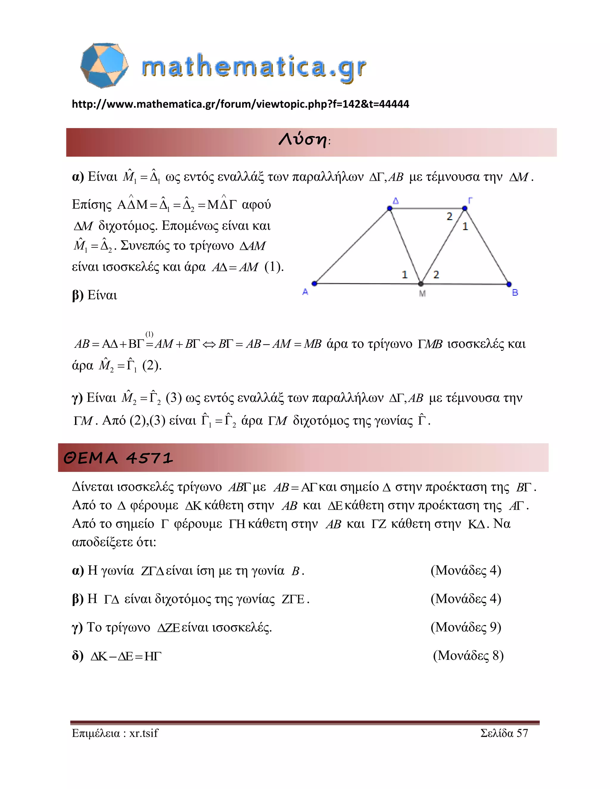 http://www.mathematica.gr/forum/viewtopic.php?f=142&t=44444 
Επιμέλεια : xr.tsif Σελίδα 57 
Λύση: 
α) Είναι 1 1 
Mˆ  ˆ ως εντός εναλλάξ των παραλλήλων ,AB με τέμνουσα την . 
Επίσης 1 2 
ˆ ˆ 
  
     αφού 
M διχοτόμος. Επομένως είναι και 
1 2 
Mˆ  ˆ . Συνεπώς το τρίγωνο AM 
είναι ισοσκελές και άρα A AM (1). 
β) Είναι 
(1) 
AB  AM  BB  AB AM MB άρα το τρίγωνο MB ισοσκελές και 
άρα 2 1 
Mˆ  ˆ (2). 
γ) Είναι 2 2 
Mˆ  ˆ (3) ως εντός εναλλάξ των παραλλήλων ,AB με τέμνουσα την 
M. Από (2),(3) είναι 1 2 
ˆ ˆ    άρα M  διχοτόμος της γωνίας ˆ 
. 
ΘΕΜΑ 4571 
Δίνεται ισοσκελές τρίγωνο ABμε και σημείο στην προέκταση της . 
Από το  φέρουμε κάθετη στην και κάθετη στην προέκταση της . 
Από το σημείο φέρουμε κάθετη στην και κάθετη στην . Να 
αποδείξετε ότι: 
α) H γωνία είναι ίση με τη γωνία . (Μονάδες 4) 
β) Η είναι διχοτόμος της γωνίας . (Μονάδες 4) 
γ) Το τρίγωνο είναι ισοσκελές. (Μονάδες 9) 
δ) (Μονάδες 8) 
M 
AB  B 
 AB  A 
  AB   
 B 
  
 
    
 