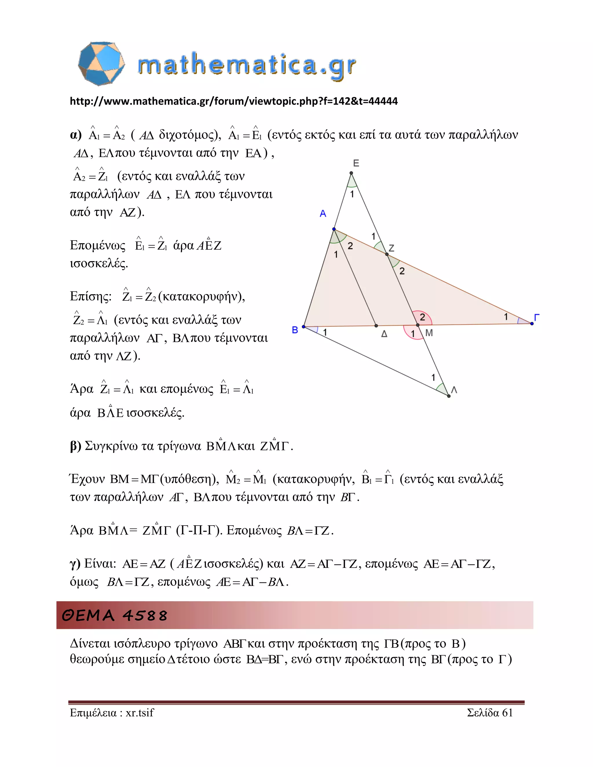 http://www.mathematica.gr/forum/viewtopic.php?f=142&t=44444 
Επιμέλεια : xr.tsif Σελίδα 61 
α) ( διχοτόμος), (εντός εκτός και επί τα αυτά των παραλλήλων 
, που τέμνονται από την ) , 
(εντός και εναλλάξ των 
παραλλήλων ,  που τέμνονται 
από την ). 
Επομένως άρα A 
ισοσκελές. 
Επίσης: (κατακορυφήν), 
(εντός και εναλλάξ των 
παραλλήλων , που τέμνονται 
από την ). 
Άρα και επομένως 
άρα ισοσκελές. 
β) Συγκρίνω τα τρίγωνα και  . 
Έχουν   (υπόθεση), (κατακορυφήν, (εντός και εναλλάξ 
των παραλλήλων A, που τέμνονται από την B. 
Άρα =  (Γ-Π-Γ). Επομένως B. 
γ) Είναι:  ( Aισοσκελές) και , επομένως , 
όμως B, επομένως AB. 
ΘΕΜΑ 4588 
Δίνεται ισόπλευρο τρίγωνο ABΓκαι στην προέκταση της ΓΒ (προς το B) 
θεωρούμε σημείο τέτοιο ώστε ΒΔ=BΓ, ενώ στην προέκταση της BΓ (προς το Γ ) 
A1 2 
  
  A A1 1 
  
  
A  
A2 1 
  
  
A 
 
1 1 
  
   
1 2 
  
   
2 1 
  
   
 
 
1 1 
  
   1 1 
  
   
 
2 1 
  
   1 1 
  
   
 