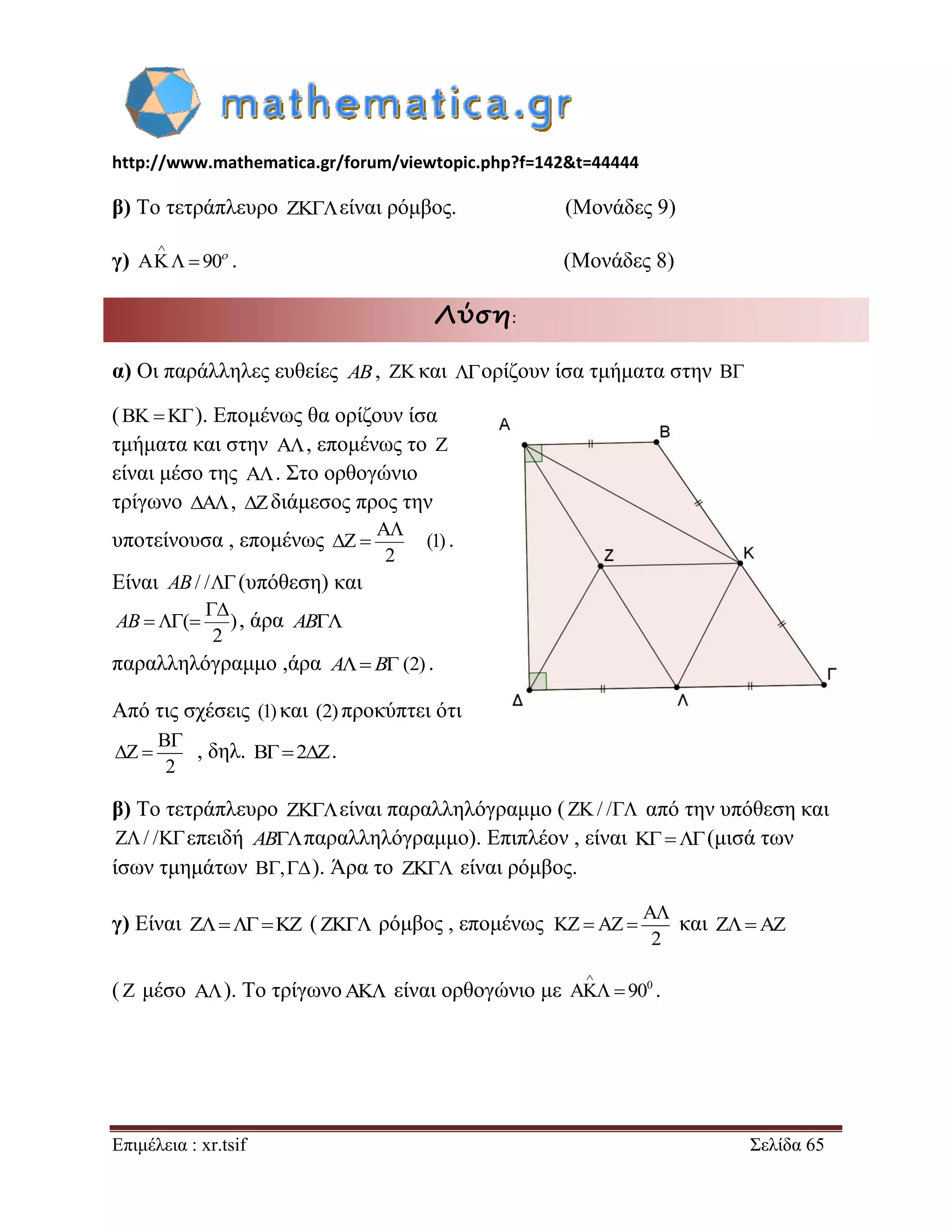 http://www.mathematica.gr/forum/viewtopic.php?f=142&t=44444 
Επιμέλεια : xr.tsif Σελίδα 65 
β) Το τετράπλευρο είναι ρόμβος. (Μονάδες 9) 
γ) 90 
 
    . (Μονάδες 8) 
Λύση: 
α) Οι παράλληλες ευθείες AB,  και ορίζουν ίσα τμήματα στην  
(   ). Επομένως θα ορίζουν ίσα 
τμήματα και στην  , επομένως το  
είναι μέσο της  . Στο ορθογώνιο 
τρίγωνο ,  διάμεσος προς την 
υποτείνουσα , επομένως 
2 
 
  (1) . 
Είναι AB/ /(υπόθεση) και 
( ) 
2 
 
AB   , άρα AB 
παραλληλόγραμμο ,άρα AB (2) . 
Από τις σχέσεις (1) και (2) προκύπτει ότι 
, δηλ. 2. 
β) Το τετράπλευρο είναι παραλληλόγραμμο (/ / από την υπόθεση και 
/ /επειδή ABπαραλληλόγραμμο). Επιπλέον , είναι (μισά των 
ίσων τμημάτων ,). Άρα το  είναι ρόμβος. 
γ) Είναι      (  ρόμβος , επομένως και    
(  μέσο  ). Το τρίγωνο  είναι ορθογώνιο με 0 90 
 
  . 
2 
 
  
2 
 
    
