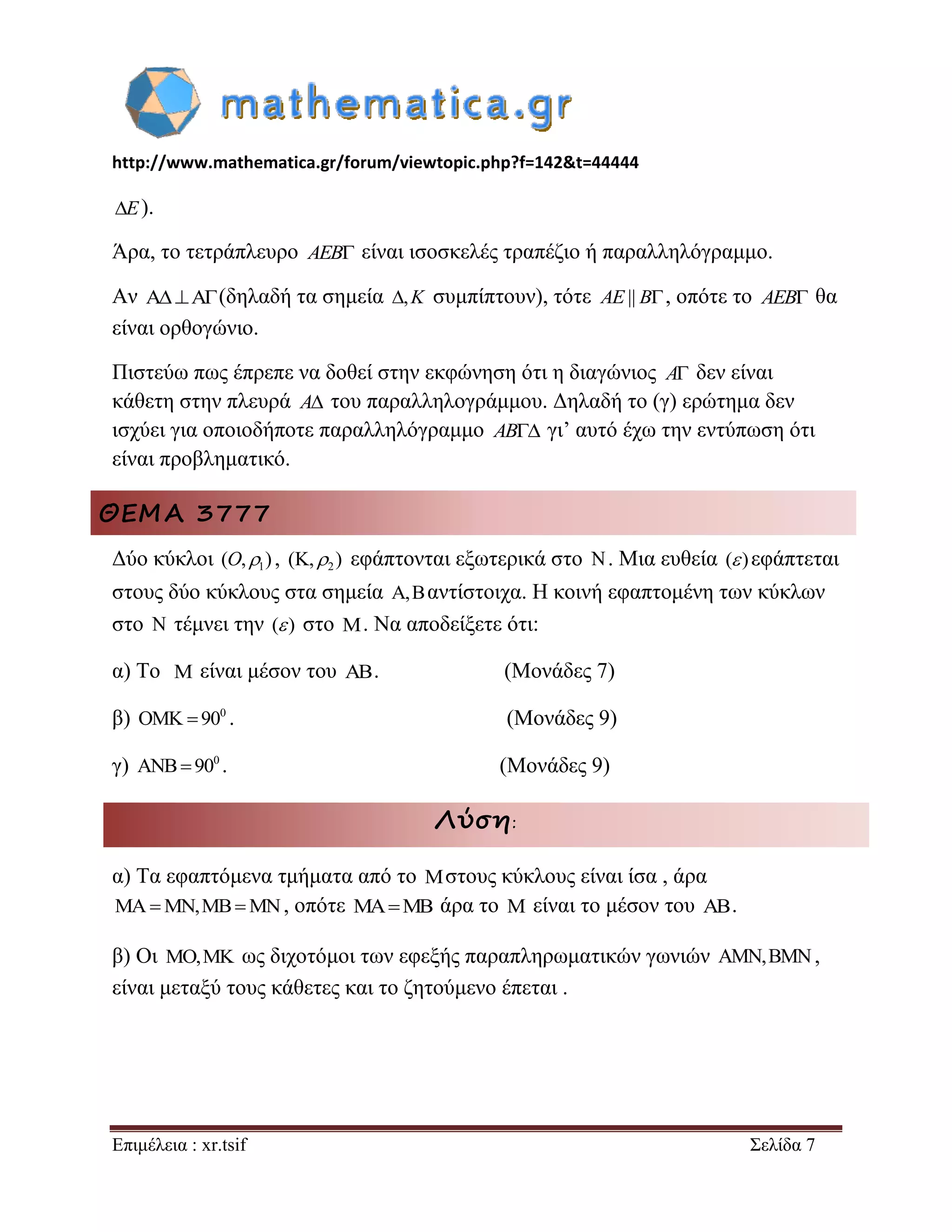 http://www.mathematica.gr/forum/viewtopic.php?f=142&t=44444 
Επιμέλεια : xr.tsif Σελίδα 7 
E). 
Άρα, το τετράπλευρο AEB είναι ισοσκελές τραπέζιο ή παραλληλόγραμμο. 
Αν AA(δηλαδή τα σημεία ,K συμπίπτουν), τότε AE|| B, οπότε το AEB θα 
είναι ορθογώνιο. 
Πιστεύω πως έπρεπε να δοθεί στην εκφώνηση ότι η διαγώνιος A δεν είναι 
κάθετη στην πλευρά A του παραλληλογράμμου. Δηλαδή το (γ) ερώτημα δεν 
ισχύει για οποιοδήποτε παραλληλόγραμμο AB γι’ αυτό έχω την εντύπωση ότι 
είναι προβληματικό. 
ΘΕΜΑ 3777 
Δύο κύκλοι 1 (O, ) , 2 (K, ) εφάπτονται εξωτερικά στο N. Μια ευθεία ( ) εφάπτεται 
στους δύο κύκλους στα σημεία A,Bαντίστοιχα. Η κοινή εφαπτομένη των κύκλων 
στο N τέμνει την ( ) στο M. Να αποδείξετε ότι: 
α) Το M είναι μέσον του AB. (Μονάδες 7) 
β) 0 OMK  90 . (Μονάδες 9) 
γ) 0 ANB 90 . (Μονάδες 9) 
Λύση: 
α) Τα εφαπτόμενα τμήματα από το Mστους κύκλους είναι ίσα , άρα 
MAMN,MBMN, οπότε MAMB άρα το M είναι το μέσον του AB. 
β) Οι MO,MK ως διχοτόμοι των εφεξής παραπληρωματικών γωνιών AMN,BMN, 
είναι μεταξύ τους κάθετες και το ζητούμενο έπεται . 
 