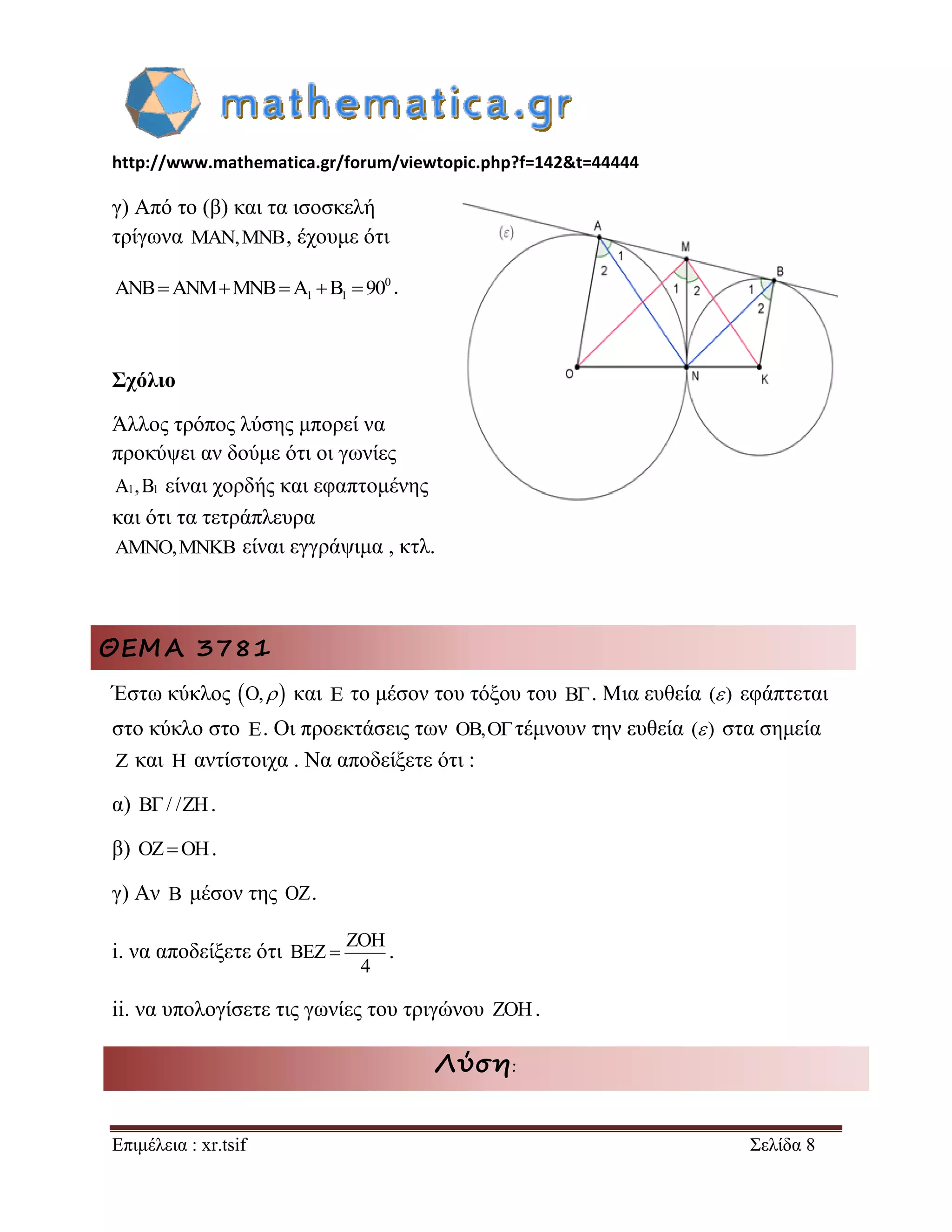 http://www.mathematica.gr/forum/viewtopic.php?f=142&t=44444 
Επιμέλεια : xr.tsif Σελίδα 8 
γ) Από το (β) και τα ισοσκελή 
τρίγωνα MAN,MNB, έχουμε ότι 
0 
ANBANMMNBA1 B1 90 . 
Σχόλιο 
Άλλος τρόπος λύσης μπορεί να 
προκύψει αν δούμε ότι οι γωνίες 
A1,B1 είναι χορδής και εφαπτομένης 
και ότι τα τετράπλευρα 
AMNO,MNKB είναι εγγράψιμα , κτλ. 
ΘΕΜΑ 3781 
Έστω κύκλος O,  και E το μέσον του τόξου του B. Μια ευθεία ( ) εφάπτεται 
στο κύκλο στο E. Οι προεκτάσεις των OB,Oτέμνουν την ευθεία ( ) στα σημεία 
Z και H αντίστοιχα . Να αποδείξετε ότι : 
α) B/ /ZH. 
β) OZOH. 
γ) Αν B μέσον της OZ. 
i. να αποδείξετε ότι 
ZOH 
BEZ 
4 
 . 
ii. να υπολογίσετε τις γωνίες του τριγώνου ZOH. 
Λύση: 
 
