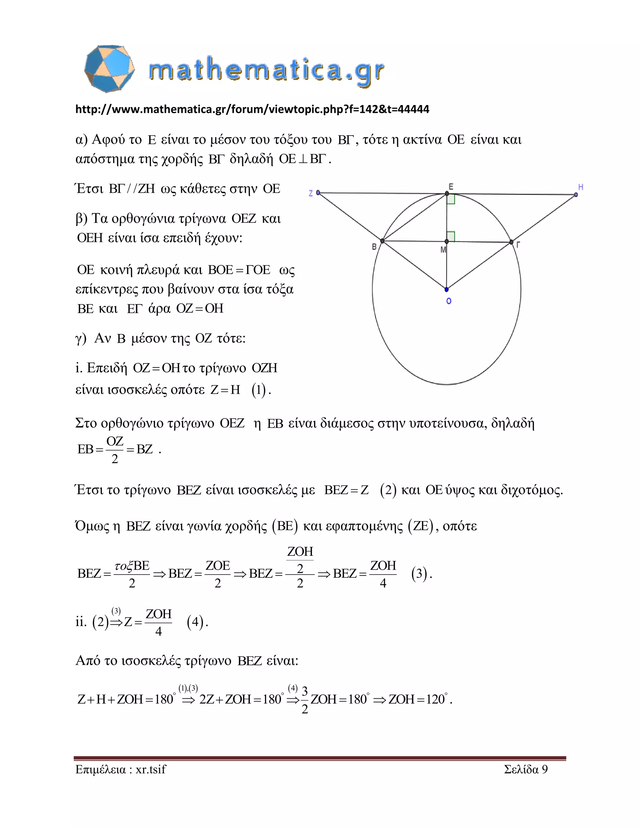 http://www.mathematica.gr/forum/viewtopic.php?f=142&t=44444 
Επιμέλεια : xr.tsif Σελίδα 9 
α) Αφού το E είναι το μέσον του τόξου του B , τότε η ακτίνα OE είναι και 
απόστημα της χορδής B δηλαδή OE B. 
Έτσι B/ /ZH ως κάθετες στην OE 
β) Τα ορθογώνια τρίγωνα OEZ και 
OEH είναι ίσα επειδή έχουν: 
OE κοινή πλευρά και BOE  OE ως 
επίκεντρες που βαίνουν στα ίσα τόξα 
BE και E άρα OZOH 
γ) Αν B μέσον της OZ τότε: 
i. Επειδή OZOHτο τρίγωνο OZH 
είναι ισοσκελές οπότε ZH 1 . 
Στο ορθογώνιο τρίγωνο OEZ η EB είναι διάμεσος στην υποτείνουσα, δηλαδή 
OZ 
EB BZ 
2 
  . 
Έτσι το τρίγωνο BEZ είναι ισοσκελές με BEZ  Z 2 και OEύψος και διχοτόμος. 
Όμως η BEZ είναι γωνία χορδής BE και εφαπτομένης ZE , οπότε 
  
ZOH 
BE ZOE 2 ZOH BEZ BEZ BEZ BEZ 3 
2 2 2 4 
       
 o 
. 
ii.   
  
  
3 ZOH 
2 Z 4 
4 
  . 
Από το ισοσκελές τρίγωνο BEZ είναι: 
1,3 4 3 
Z H ZOH 180 2Z ZOH 180 ZOH 180 ZOH 120 
2 
              . 
 