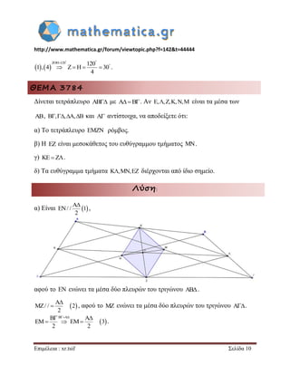 http://www.mathematica.gr/forum/viewtopic.php?f=142&t=44444 
Επιμέλεια : xr.tsif Σελίδα 10 
    
ZOH 120 120 
1 , 4 Z H 30 
4 
   
     . 
ΘΕΜΑ 3784 
Δίνεται τετράπλευρο AB με AB. Αν E,,Z,K,N,M είναι τα μέσα των 
AB, B,,A,B και A αντίστοιχα, να αποδείξετε ότι: 
α) Το τετράπλευρο EMZN ρόμβος. 
β) Η EZ είναι μεσοκάθετος του ευθύγραμμου τμήματος MN. 
γ) KEZ. 
δ) Τα ευθύγραμμα τμήματα K,MN,EZ διέρχονται από ίδιο σημείο. 
Λύση: 
α) Είναι   A 
EN/ / 1 
2 
 
, 
αφού το EN ενώνει τα μέσα δύο πλευρών του τριγώνου AB . 
  A 
MZ/ / 2 
2 
 
 , αφού το MZ ενώνει τα μέσα δύο πλευρών του τριγώνου A . 
  
B B A A 
EM EM 3 
2 2 
    
   . 
 