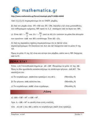 http://www.mathematica.gr/forum/viewtopic.php?f=142&t=44444 
Επιμέλεια : xr.tsif Σελίδα 11 
Από 1,2,3 συμπεραίνουμε ότι το EMZN ρόμβος. 
β) Από τον ρόμβο είναι: ENEM και ZN ZM, δηλαδή η EZ είναι μεσοκάθετος 
του ευθύγραμμου τμήματος MN αφού τα E,Z ισαπέχουν από τα άκρα του MN. 
γ) Είναι 
B 
KE/ / 
2 
 
 και 
B 
Z / / 
2 
 
  γιατί τα KE,Z ενώνουν τα μέσα δύο πλευρών 
των τριγώνων AB και B αντίστοιχα. Έτσι KEZ. 
δ) Από τις παραπάνω σχέσεις συμπεραίνουμε ότι το KEZ είναι 
παραλληλόγραμμο. Οι διαγώνιοι του K και EZ διέρχονται από το μέσο O της 
EZ. 
Όμως το μέσο O της EZ είναι και κέντρο του ρόμβου, οπότε και η MN διέρχεται 
από το Ο. 
ΘΕΜΑ 3787 
Έστω A,B,συνευθειακά σημεία με AB2B. Θεωρούμε το μέσο M της . 
Προς το ίδιο ημιεπίπεδο κατασκευάζουμε τα ισόπλευρα τρίγωνα AB,BE. Να 
αποδείξετε ότι: 
α) Το τετράπλευρο AEBείναι τραπέζιο ( A|| BE ). (Μονάδες 9) 
β) Τα τρίγωνα MB,EBείναι ίσα. (Μονάδες 8) 
γ) Το τετράπλευρο MBE είναι εγγράψιμο. (Μονάδες 8) 
Λύση: 
α) 0 0 BA EB  60 BE  60 . 
Άρα 0 A BE  60 κι επειδή είναι εντός εναλλάξ, 
τότε A|| BE (ABE), οπότε το τετράπλευρο AEB είναι τραπέζιο. 
 
