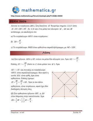 http://www.mathematica.gr/forum/viewtopic.php?f=142&t=44444 
Επιμέλεια : xr.tsif Σελίδα 19 
ΘΕΜΑ 3806 
Δίνεται το τετράγωνο AB. Στη διαγώνιο A θεωρούμε σημεία I,O,H ώστε 
AI  IOOH  H. Αν E, και Z τα μέσα των πλευρών , AB και B 
αντίστοιχα ,να αποδείξετε ότι: 
α) Το τετράπλευρο OZE είναι τετράγωνο. 
β) 
4 
 
 
A 
ZH . 
γ) Το τετράπλευρο IZH είναι ορθογώνιο παραλληλόγραμμο, με Z  2ZH . 
Λύση: 
(α) Στο τρίγωνο  η OZ ενώνει τα μέσα δύο πλευρών του. Άρα / / 
2 
 
AB 
OZ . 
Επίσης / / 
2 
  
AB 
E (διότι το E είναι μέσον του  ). Άρα 
OZ / /  E και συνεπώς το τετράπλευρο 
OZE είναι παραλληλόγραμμο. Και αφού η 
γωνία ZE είναι ορθή, άρα είναι 
ορθογώνιο. Επίσης έχουμε: 
2 2 
 
    
B AB 
Z OZ . Άρα το πιο πάνω 
ορθογώνιο, είναι τετράγωνο, αφού έχει δύο 
διαδοχικές πλευρές ίσες. 
(β) Στο ορθογώνιο τρίγωνο OZ, η ZH 
είναι διάμεσος στην υποτείνουσα. Άρα 
1 1 1 
. 
2 2 2 
ZH  O  A  
4 
A 
. 
 