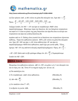 http://www.mathematica.gr/forum/viewtopic.php?f=142&t=44444 
Επιμέλεια : xr.tsif Σελίδα 20 
(γ) Στο τρίγωνο BA, η Z ενώνει τα μέσα δύο πλευρών του. Άρα / / 
2 
 
  
A 
Z . 
Όμως 
2. 2. 2( ) 2. 
2 2 2 2 2 
     
     
A AO O IO OH IO OH IH 
IH . 
Δείξαμε λοιπόν, ότι Z / /  IH και άρα το τετράπλευρο IZH είναι 
παραλληλόγραμμο. Φέρνουμε τώρα την διαγώνιο B του δοσμένου τετραγώνου 
και αφού το O είναι το μέσον της μιας διαγωνίου του άρα θα είναι το κέντρο του 
τετραγώνου και άρα και η άλλη διαγώνιος θα 
περάσει από το O. Επίσης είναι γνωστό ότι οι διαγώνιοι του τετραγώνου τέμνονται 
καθέτως. Τώρα στο ορθογώνιο τρίγωνο BO η ZH ενώνει τα μέσα δύο πλευρών 
του. Άρα ZH / /BO και άρα η ZH είναι κάθετη στην O και άρα το 
παραλληλόγραμμο ZHI είναι ορθογώνιο, αφού έχει μια γωνία ορθή. Τέλος, 
έχουμε: Z  IH (ως απέναντι πλευρές παραλληλογράμμου) : Όμως 
2 
 
  
A 
IH 
O  2ZH (διότι από το (β) ερώτημα είδαμε ότι 
2 
 
 
O 
ZH ). Συμπεραίνουμε 
λοιπόν ότι Z  2ZH . 
ΘΕΜΑ 3808 
Θεωρούμε ένα ορθογώνιο τρίγωνο AB( 0 A90 ), τα μέσα ,E,Z των πλευρών του 
και το ύψος του AK. Έστω  το σημείο τομής των AZ και E. 
α) Να αποδείξετε ότι: 
i) Το τετράπλευρο AZE είναι ορθογώνιο. (Μονάδες 8) 
ii) 
B 
A E 
4 
 
    . (Μονάδες 7) 
γ) Αν επιπλέον είναι ˆ 300 , 
i) να βρείτε τη γωνία AZB. (Μονάδες 5) 
 