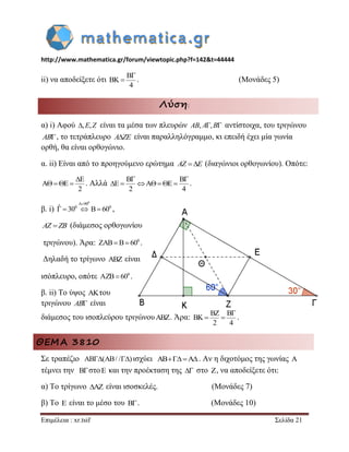 http://www.mathematica.gr/forum/viewtopic.php?f=142&t=44444 
Επιμέλεια : xr.tsif Σελίδα 21 
ii) να αποδείξετε ότι 
B 
BK 
4 
 
 . (Μονάδες 5) 
Λύση: 
α) i) Αφού ,E,Z είναι τα μέσα των πλευρών AB, A,B αντίστοιχα, του τριγώνου 
AB, το τετράπλευρο AZE είναι παραλληλόγραμμο, κι επειδή έχει μία γωνία 
ορθή, θα είναι ορθογώνιο. 
α. ii) Είναι από το προηγούμενο ερώτημα AZ E (διαγώνιοι ορθογωνίου). Οπότε: 
E 
A E 
2 
 
    . Αλλά 
B B 
E A E 
2 4 
  
       . 
β. i) 
0 A 90 
ˆ 300 B 600 
 
    , 
AZ ZB (διάμεσος ορθογωνίου 
τριγώνου). Άρα: 0 ZAB B 60 . 
Δηλαδή το τρίγωνο ABZ είναι 
ισόπλευρο, οπότε 0 AZB 60 . 
β. ii) Το ύψος AKτου 
τριγώνου AB είναι 
διάμεσος του ισοπλεύρου τριγώνουABZ. Άρα: 
BZ B 
BK 
2 4 
 
  . 
ΘΕΜΑ 3810 
Σε τραπέζιο AB(AB/ /) ισχύει ABA. Αν η διχοτόμος της γωνίας A 
τέμνει την B στοE και την προέκταση της  στο Z, να αποδείξετε ότι: 
α) Το τρίγωνο AZ είναι ισοσκελές. (Μονάδες 7) 
β) Το E είναι το μέσο του B . (Μονάδες 10) 
 