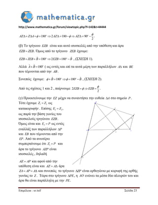 http://www.mathematica.gr/forum/viewtopic.php?f=142&t=44444 
Επιμέλεια : xr.tsif Σελίδα 23 
180 2 180 90 
2 
             o o AZ Z A AZ AZ 
 
  . 
(β) Το τρίγωνο EZB είναι και αυτό ισοσκελές από την υπόθεση και άρα 
EZB  ZEB. Όμως από το τρίγωνο ZEB έχουμε: 
  ˆ 180 2 180  ˆ o o EZB ZEB B EZB B , (ΣΧΕΣΗ 1). 
Αλλά ˆ  ˆ 180o A B ( ως εντός και επί τα αυτά μέρη των παραλλήλων A και BE 
που τέμνονται από την AB. 
Συνεπώς έχουμε:  ˆ 180  180  ˆ o o  B  B , (ΣΧΕΣΗ 2). 
Από τις σχέσεις 1 και 2 , παίρνουμε 2 
2 
EZB  EZB  
 
 . 
(γ) Προεκτείνουμε την EZ μέχρι να συναντήσει την ευθεία A στο σημείο P. 
Τότε έχουμε 1 2 Z  Z ως 
κατακορυφήν . Επίσης 2 2 E  Z , 
ως παρά την βάση γωνίες του 
ισοσκελούς τριγώνου EZB. 
Όμως είναι και 2 E  P ως εντός 
εναλλάξ των παραλλήλων P 
και EB που τέμνονται από την 
EP. Από τα ανωτέρω 
συμπεραίνουμε ότι 1 Z  P και 
άρα το τρίγωνο AZP είναι 
ισοσκελές , δηλαδή 
AZ  AP και αφού από την 
υπόθεση είναι και AZ  A άρα 
ZA AP A και συνεπώς το τρίγωνο ZP είναι ορθογώνιο με κορυφή της ορθής 
γωνίας το Z . Τώρα στο τρίγωνο PE, η AO ενώνει τα μέσα δύο πλευρών του και 
άρα θα είναι παράλληλη με την PE. 
 
