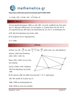 http://www.mathematica.gr/forum/viewtopic.php?f=142&t=44444 
Επιμέλεια : xr.tsif Σελίδα 25 
4 
A 2A K 180 2A K 180 A 2A K B             . 
ΘΕΜΑ 3815 
Δίνεται παραλληλόγραμμο AB με AB2B, τη γωνία Aαμβλεία και Mτο μέσο 
της  . Φέρουμε κάθετη στην A στο σημείο A, η οποία τέμνει την B στο H. 
Αν η προέκταση της HM τέμνει την προέκταση της A στο E, να αποδείξετε ότι: 
α) Η AM είναι διχοτόμος της γωνίας AB. 
β) Τα τμήματα EH,  διχοτομούνται. 
γ) EMA. 
Λύση: 
α) Είναι 
AB 
A B 
2 
    και 
AB AB 
M M 
2 2 
  
     , οπότε είναι AM δηλαδή το 
τρίγωνο A M  είναι ισοσκελές 
οπότε MA AM 1 . 
Όμως MAMAB 2 ως εντός 
και εναλλάξ. 
1,2MAB AM δηλαδή η 
AM είναι διχοτόμος της γωνίας 
AB. 
β) Τα τρίγωνα ME και MH είναι ίσα από  αφού έχουν: 
MM επειδή M το μέσο της  
MEMH ως κατακορυφήν και 
EMHM ως εντός και εναλλάξ. 
 
