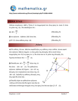 http://www.mathematica.gr/forum/viewtopic.php?f=142&t=44444 
Επιμέλεια : xr.tsif Σελίδα 3 
ΘΕΜΑ 3762 
Δίδεται τετράγωνο  . Έστω E το συμμετρικό του Bως προς το και Z είναι 
το μέσο της A . Να αποδείξετε ότι : 
α) 
AB 
H 
2 
  . (Μονάδες 8) 
β) τα τρίγωνα A H  και Z είναι ίσα. (Μονάδες 9) 
γ) Η Z είναι κάθετη στην AE. (Μονάδες 8) 
Λύση: 
α) Οι ευθείες H και ABείναι παράλληλες ως κάθετες στην ευθεία A και αφού 
στο τρίγωνο EBAτο σημείο  είναι μέσο της πλευράς EB κι αυτό λόγω 
συμμετρίας των B,E ως προς το , θα είναι και το H μέσο της πλευράς EA. 
Άμεση συνέπεια 
AB 
H / / (1) 
2 
  . 
β) Επειδή και 
A AB 
Z 
2 2 
 
   λόγω της (1) 
θα είναι : H Z (2) . Τα ορθογώνια 
τρίγωνα AHκαι Zέχουν : A ως 
πλευρές του τετραγώνου και λόγω της (2) 
HZ. Δηλαδή τις κάθετες πλευρές τους 
ίσες άρα θα είναι ίσα . 
γ) Επειδή τώρα τα ορθογώνια τρίγωνα 
AH Zείναι ίσα θα έχουν και όλα τα 
υπόλοιπα αντίστοιχα στοιχεία τους ένα προς ένα ίσα και άρα ˆ ˆ (3) . 
 
