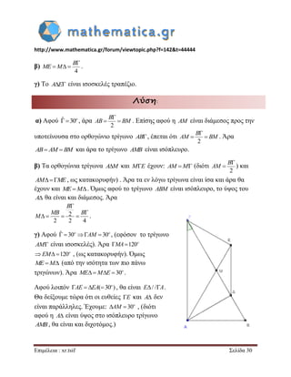 http://www.mathematica.gr/forum/viewtopic.php?f=142&t=44444 
Επιμέλεια : xr.tsif Σελίδα 30 
β) 
4 
 
   
B 
ME M . 
γ) Το AE είναι ισοσκελές τραπέζιο. 
Λύση: 
α) Αφού ˆ 30o , άρα . Επίσης αφού η AM είναι διάμεσος προς την 
υποτείνουσα στο ορθογώνιο τρίγωνο AB, έπεται ότι 
2 
 
  
B 
AM BM . Άρα 
AB AM BM και άρα το τρίγωνο AMB είναι ισόπλευρο. 
β) Τα ορθογώνια τρίγωνα AM και ME έχουν: AM M (διότι 
2 
 
 
B 
AM ) και 
AMME , ως κατακορυφήν) . Άρα τα εν λόγω τρίγωνα είναι ίσα και άρα θα 
έχουν και ME M. Όμως αφού το τρίγωνο ABM είναι ισόπλευρο, το ύψος του 
A θα είναι και διάμεσος. Άρα 
2 
2 2 4 
 
 
    
B 
MB B 
M . 
γ) Αφού ˆ  30   30 o o AM , (εφόσον το τρίγωνο 
AM είναι ισοσκελές). Άρα  120o MA 
  120o EM , (ως κατακορυφήν). Όμως 
ME M (από την ισότητα των πιο πάνω 
τριγώνων). Άρα     30o ME M E . 
Αφού λοιπόν    ( 30 ) o AE EA , θα είναι E/ /A. 
Θα δείξουμε τώρα ότι οι ευθείες E και A δεν 
είναι παράλληλες. Έχουμε:   30o AM , (διότι 
αφού η A είναι ύψος στο ισόπλευρο τρίγωνο 
AMB, θα είναι και διχοτόμος.) 
2 
 
  
B 
AB BM 
 