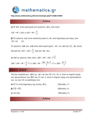 http://www.mathematica.gr/forum/viewtopic.php?f=142&t=44444 
Επιμέλεια : xr.tsif Σελίδα 32 
Λύση: 
α) Η Z είναι εξωτερική του τριγώνου AE, έτσι είναι: 
A 
Z 90 AE Z 90 
2 
          . 
β) Το τρίγωνο A Z  είναι ισοσκελές αφού η AE είναι διχοτόμος και ύψος, έτσι 
AZA 1 . 
Τα τρίγωνα AZK και AKείναι είσαι αφού έχουν: AZA από την 1 , AK κοινή 
πλευρά και 
A 
ZAE AE 
2 
   , άρα και ZKK. 
γ) Από το τρίγωνο ΓH είναι: 
  
ZH 180 Z ˆ        
 
A ˆ ZH 180 90 
2 
         
180 B ˆ ZH 90 ˆ 
2 
 
    
      
B ˆ 
ZH 
2 
  
  . 
ΘΕΜΑ 3903 
Δίνεται τετράπλευρο AB με AB A και B. Αν E είναι το σημείο τομής 
των προεκτάσεων των BA και  και Z είναι το σημείο τομής των προεκτάσεων 
των A και B να αποδείξετε ότι: 
α) Η A είναι διχοτόμος της γωνίας B. (Μονάδες 7 ) 
β)   . (Μονάδες 9) 
γ) EZ || B. (Μονάδες 9) 
Λύση: 
 