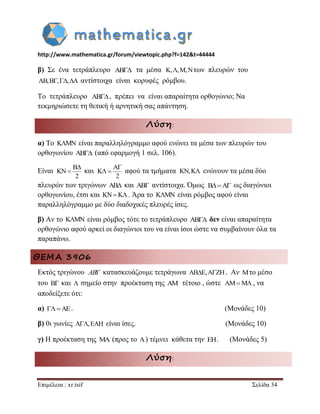 http://www.mathematica.gr/forum/viewtopic.php?f=142&t=44444 
Επιμέλεια : xr.tsif Σελίδα 34 
β) Σε ένα τετράπλευρο AB τα μέσα K,,M,Nτων πλευρών του 
AB,B,,A αντίστοιχα είναι κορυφές ρόμβου. 
Το τετράπλευρο AB , πρέπει να είναι απαραίτητα ορθογώνιο; Να 
τεκμηριώσετε τη θετική ή αρνητική σας απάντηση. 
Λύση: 
α) Το KMN είναι παραλληλόγραμμο αφού ενώνει τα μέσα των πλευρών του 
ορθογωνίου AB (από εφαρμογή 1 σελ. 106). 
Είναι και αφού τα τμήματα ενώνουν τα μέσα δύο 
πλευρών των τριγώνων AB και AB αντίστοιχα. Όμως ως διαγώνιοι 
ορθογωνίου, έτσι και KNK. Άρα το KMN είναι ρόμβος αφού είναι 
παραλληλόγραμμο με δύο διαδοχικές πλευρές ίσες. 
β) Αν το KMN είναι ρόμβος τότε το τετράπλευρο AB δεν είναι απαραίτητα 
ορθογώνιο αφού αρκεί οι διαγώνιοι του να είναι ίσοι ώστε να συμβαίνουν όλα τα 
παραπάνω. 
ΘΕΜΑ 3906 
Εκτός τριγώνου κατασκευάζουμε τετράγωνα ABE,AZH. Αν Mτο μέσο 
του B και  σημείο στην προέκταση της AM τέτοιο , ώστε , να 
αποδείξετε ότι: 
α) AE. (Μονάδες 10) 
β) 0ι γωνίες A,EAH είναι ίσες. (Μονάδες 10) 
γ) Η προέκταση της MA (προς το A) τέμνει κάθετα την EH. (Μονάδες 5) 
Λύση: 
B 
KN 
2 
 
 
A 
K 
2 
 
  KN,K 
BA 
AB 
AMM 
 