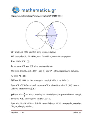 http://www.mathematica.gr/forum/viewtopic.php?f=142&t=44444 
Επιμέλεια : xr.tsif Σελίδα 36 
α) Τα τρίγωνα AOK και BOK είναι ίσα αφού έχουν: 
OK κοινή πλευρά, KAKB και OAOB ως εφαπτόμενα τμήματα. 
Έτσι AOK  BOK 1 . 
Τα τρίγωνα AOE και BOE είναι ίσα αφού έχουν: 
OE κοινή πλευρά, AOK  BOK από 1 και OAOB ως εφαπτόμενα τμήματα. 
Άρα και AEBE. 
β) Είναι KAOA (ακτίνα στο σημείο επαφής), AK  και OK  2 . 
Άρα AOK 30  διότι στο ορθ. τρίγωνο AOK η μία κάθετη πλευρά AK είναι το 
μισό της υποτείνουσας OK. 
γ) Είναι 
OK 
AE AE 
2 
    αφού η AE είναι διάμεσος στην υποτείνουσα του ορθ. 
τριγώνου AOK. Ομοίως είναι και BE AE  . 
Άρα AE BE BKKA δηλαδή το τετράπλευρο AKBE είναι ρόμβος αφού έχει 
όλες τις πλευρές του ίσες. 
 