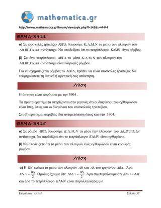 http://www.mathematica.gr/forum/viewtopic.php?f=142&t=44444 
Επιμέλεια : xr.tsif Σελίδα 37 
ΘΕΜΑ 3911 
α) Σε ισοσκελές τραπέζιο AB θεωρούμε K,,M,N τα μέσα των πλευρών του 
AB,B,,A αντίστοιχα. Να αποδείξετε ότι το τετράπλευρο KMN είναι ρόμβος. 
β) Σε ένα τετράπλευρο AB τα μέσα K,,M,N των πλευρών του 
AB,B,,A αντίστοιχα είναι κορυφές ρόμβου. 
Για να σχηματίζεται ρόμβος το AB , πρέπει να είναι ισοσκελές τραπέζιο; Να 
τεκμηριώσετε τη θετική ή αρνητική σας απάντηση. 
Λύση: 
Η άσκηση είναι παρόμοια με την 3904 . 
Τα πρώτα ερωτήματα στηρίζονται στο γεγονός ότι οι διαγώνιοι του ορθογωνίου 
είναι ίσες, όπως και οι διαγώνιοι του ισοσκελούς τραπεζίου. 
Στο β) ερώτημα, ακριβώς ίδια αντιμετώπιση όπως και στο 3904. 
ΘΕΜΑ 3915 
α) Σε ρόμβο AB θεωρούμε K,,M,N τα μέσα των πλευρών του AB,B,,A 
αντίστοιχα. Να αποδείξετε ότι το τετράπλευρο KMN είναι ορθογώνιο. 
β) Να αποδείξετε ότι τα μέσα των πλευρών ενός ορθογωνίου είναι κορυφές 
ρόμβου. 
Λύση: 
α) Η KN ενώνει τα μέσα των πλευρών AB και A του τριγώνου AB. Άρα 
/ / 
2 
 
 
B 
KN . Ομοίως έχουμε ότι: / / 
2 
 
  
B 
M . Άρα συμπεραίνουμε ότι KN / / M 
και άρα το τετράπλευρο KMN είναι παραλληλόγραμμο. 
 
