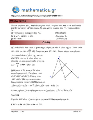 http://www.mathematica.gr/forum/viewtopic.php?f=142&t=44444 
Επιμέλεια : xr.tsif Σελίδα 42 
ΘΕΜΑ 3938 
Δίνεται τρίγωνο AB, διάμεσος του και  το μέσο του . Αν η προέκταση 
της  τέμνει την  στο σημείο  , και είναι το μέσο του  , να αποδείξετε 
ότι: 
α) Το σημείο  είναι μέσο του  . (Μονάδες 9) 
β) 
 
= 
 
 + 
 
  . (Μονάδες 9) 
γ)  3. (Μονάδες 7) 
Λύση: 
α) Στο τρίγωνο NBείναι M μέσο της πλευράς B και  μέσο της . Τότε είναι 
M/ /BN και 
2 
  
BN 
M (1). Επομένως και KN / /M. Αντιστρόφως στο τρίγωνο 
AM αφού είναι Kμέσο της και 
KN / /M τότε το N είναι μέσο της 
πλευράς A και επομένως θα είναι και 
2 
2 
 
    
M 
KN M KN (2). 
β) Η γωνία KMˆB και η KMˆ  είναι 
παραπληρωματικές. Επομένως είναι 
KMˆ 1800 KMˆ(3). Επίσης είναι 
(4) ως κατακορυφήν. 
Επομένως στο τρίγωνο  έχουμε ότι 
(5) 
Από τις σχέσεις (3) και (5) προκύπτει το ζητούμενο KMˆ KBˆM AKˆN 
Αλλοιώς 
Η γωνία KMˆ είναι εξωτερική στο τρίγωνο και άρα έχουμε ότι 
     
          . 
AKˆN  BKˆM 
(4) 
KBˆM  BKˆM KMˆB 1800KBˆM  AKˆN 1800 KMˆB 
 