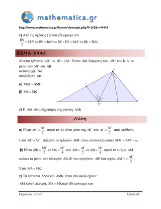 http://www.mathematica.gr/forum/viewtopic.php?f=142&t=44444 
Επιμέλεια : xr.tsif Σελίδα 43 
γ) Από τις σχέσεις (1) και (2) έχουμε ότι 
2 4 4 3 
2 
        
BN 
KN BN KN BK KN KN BK KN . 
ΘΕΜΑ 3945 
Δίνεται τρίγωνο AB με B2A. Έστω AM διάμεσος του AB και K, τα 
μέσα των M και AB 
αντίστοιχα. Να 
αποδείξετε ότι: 
α) MAAM 
β) MMK 
γ) Η AM είναι διχοτόμος της γωνίας AK 
Λύση: 
α) Είναι 
B 
M 
2 
 
  αφού το M είναι μέσο της B και 
B 
A 
2 
 
  από υπόθεση. 
Έτσι MA . Δηλαδή το τρίγωνο AM είναι ισοσκελές οπότε MA AM  . 
β) Είναι 
M B 
MK MK 
2 4 
  
   και 
A B 
M M 
2 4 
  
    αφού το τμήμα M 
ενώνει τα μέσα των πλευρών AB,B του τριγώνου ABκαι ισχύει 
A 
/ / 
2 
 
  . 
Έτσι MMK. 
γ) Τα τρίγωνα A M  και AMK είναι ίσα αφού έχουν: 
AM κοινή πλευρά, MMKαπό (β) ερώτημα και 
 