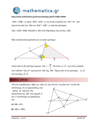 http://www.mathematica.gr/forum/viewtopic.php?f=142&t=44444 
Επιμέλεια : xr.tsif Σελίδα 44 
MAAMK αφού MAMA  ως εντός εναλλάξ των M/ /A που 
τέμνονται από την AM και MA AM  από (α) ερώτημα. 
Άρα AMMAK δηλαδή η AM είναι διχοτόμος της γωνίας AK. 
Μια εναλλακτική πρόταση για το τρίτο ερώτημα 
Αφού από το β) ερώτημα έχουμε 
A 
M/ / 
2 
 
  θα είναι ˆ ˆ , ως εντός εναλλάξ 
των ευθειών M,A τεμνομένων υπό της AM . Όμως από το α) ερώτημα : ˆ ˆ 
και συνεπώς ˆ ˆ . 
ΘΕΜΑ 3948 
Δίνεται τετράπλευρο AB με AB και M,N,K τα μέσα των A,B,B 
αντίστοιχα. Αν οι προεκτάσεις των 
και τέμνουν την 
προέκταση της στα σημεία E 
και Z αντίστοιχα να αποδείξετε 
ότι: 
α)   . 
β) . 
AB  
MN 
MEAMZ 
 