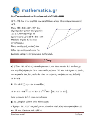 http://www.mathematica.gr/forum/viewtopic.php?f=142&t=44444 
Επιμέλεια : xr.tsif Σελίδα 46 
   (ως εντός εναλλάξ των παραλλήλων  και  που τέμνονται από την 
 ). 
Όμως  180 (ως 
άθροισμα των γωνιών του τριγώνου 
 ). Άρα σύμφωνα με τα 
προηγούμενα:  180 . 
Οπότε τα σημεία ,, είναι 
συνευθειακά.» 
Όμως ο καθηγητής υπέδειξε ένα 
λάθος στο συλλογισμό αυτό. Να 
βρείτε το λάθος στο συγκεκριμένο συλλογισμό. 
Λύση: 
α) i) Είναι  ως παραπληρωματικές των ίσων γωνιών , αντίστοιχα 
του παραλληλογράμμου. Άρα τα ισοσκελή τρίγωνα  και  έχουν τις γωνίες 
των κορυφών τους ίσες, οπότε θα είναι και οι γωνίες των βάσεων ίσες, δηλαδή 
   . 
ii.   1 ως εντός και εναλλάξ. 
1,  
180 
i  
         . 
Άρα τα σημεία ,, είναι συνευθειακά. 
β) Το λάθος του μαθητή είναι στο κομμάτι: 
« Έχουμε:    (ως εντός εκτός και επί τα αυτά μέρη των παραλλήλων  
και  που τέμνονται από τη  )» 
 