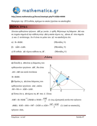 http://www.mathematica.gr/forum/viewtopic.php?f=142&t=44444 
Επιμέλεια : xr.tsif Σελίδα 47 
Θεώρησε την  ευθεία, πράγμα το οποίο ζητείται να αποδειχθεί. 
ΘΕΜΑ 3961 
Δίνεται ορθογώνιο τρίγωνο ABμε γωνία A ορθή. Φέρνουμε τη διάμεσο A και 
σε τυχαίο σημείοKτην κάθετη στην η οποία τέμνει τις και A στα σημεία 
 και E αντίστοιχα. Αν H είναι το μέσο του E να αποδείξετε ότι: 
α) BBAM. (Μονάδες 8 ) 
β) AˆHAH. (Μονάδες 9) 
γ) Η ευθεία τέμνει κάθετα τη B. (Μονάδες 8 ) 
Λύση: 
α) Επειδή η Aείναι η διάμεσος του 
ορθογωνίου τριγώνου AB, θα είναι 
AM MB και κατά συνέπεια 
BBAM. 
β) Ομοίως η είναι διάμεσος του 
ορθογωνίου τριγώνου AE, οπότε 
AHH AˆHAH. 
γ) Έστω ότι η Aτέμνει τη B στο Z . Είναι: 
( ) 
AMBMAB 2MAB 
 AM 
MAB 
2 
 
  (1) (ως εξωτερική γωνία στο τρίγωνο 
). 
0 ˆ 180 KHZ A H 
2 
 
   (2) (από το ισοσκελές 
τρίγωνο HA. 
A AB 
A 
A 
A KHZ HA1800 2AˆH 
 