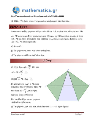 http://www.mathematica.gr/forum/viewtopic.php?f=142&t=44444 
Επιμέλεια : xr.tsif Σελίδα 49 
γ) B  A διότι είναι εγγεγραμμένες και βαίνουν στο ίδιο τόξο . 
ΘΕΜΑ 3994 
Δίνεται ισοσκελές τρίγωνο ABμε ABAκαι ,Eτα μέσα των πλευρών του AB 
και Aαντίστοιχα. Στην προέκταση της E(προς το E) θεωρούμε σημείο  ώστε 
EAEκαι στην προέκταση της E(προς το ) θεωρούμε σημείο Kτέτοιο ώστε 
KA. Να αποδείξετε ότι: 
α) KE. 
β) Τα τρίγωναAKBκαι A είναι ορθογώνια. 
γ) Τα τρίγωνα AKBκαι A είναι ίσα. 
Λύση: 
α) Είναι   AB 
K A 1 
2 
    και 
  A 
E AE 2 
2 
 
   . 
      
AB A 
1 , 2 E K 3 
  
    . 
β) Στο τρίγωνο A η Eείναι 
διάμεσος που αντιστοιχεί στην A 
και είναι 
A 
E 
2 
 
  , δηλαδή το 
τρίγωνο είναι ορθογώνιο. 
Για τον ίδιο λόγο και το τρίγωνο 
AKB είναι ορθογώνιο. 
γ) Τα τρίγωνα A και AEK είναι ίσα από     αφού έχουν: 
 