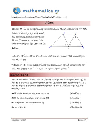 http://www.mathematica.gr/forum/viewtopic.php?f=142&t=44444 
Επιμέλεια : xr.tsif Σελίδα 57 
Λύση: 
α) Είναι 1 1 
Mˆ  ˆ ως εντός εναλλάξ των παραλλήλων ,AB με τέμνουσα την . 
Επίσης 1 2 
ˆ ˆ 
  
     αφού 
M διχοτόμος. Επομένως είναι και 
1 2 
Mˆ  ˆ . Συνεπώς το τρίγωνο AM 
είναι ισοσκελές και άρα A AM (1). 
β) Είναι 
(1) 
AB  AM  BB  AB AM MB άρα το τρίγωνο MB ισοσκελές και 
άρα 2 1 
Mˆ  ˆ (2). 
γ) Είναι 2 2 
Mˆ  ˆ (3) ως εντός εναλλάξ των παραλλήλων ,AB με τέμνουσα την 
M. Από (2),(3) είναι 1 2 
ˆ ˆ    άρα M  διχοτόμος της γωνίας ˆ 
. 
ΘΕΜΑ 4571 
Δίνεται ισοσκελές τρίγωνο ABμε και σημείο στην προέκταση της . 
Από το  φέρουμε κάθετη στην και κάθετη στην προέκταση της . 
Από το σημείο φέρουμε κάθετη στην και κάθετη στην . Να 
αποδείξετε ότι: 
α) H γωνία είναι ίση με τη γωνία . (Μονάδες 4) 
β) Η είναι διχοτόμος της γωνίας . (Μονάδες 4) 
γ) Το τρίγωνο είναι ισοσκελές. (Μονάδες 9) 
δ) (Μονάδες 8) 
M 
AB  B 
 AB  A 
  AB   
 B 
  
 
    
 