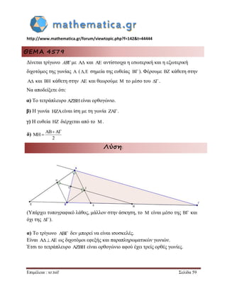 http://www.mathematica.gr/forum/viewtopic.php?f=142&t=44444 
Επιμέλεια : xr.tsif Σελίδα 59 
ΘΕΜΑ 4579 
Δίνεται τρίγωνο ABμε  και  αντίστοιχα η εσωτερική και η εξωτερική 
διχοτόμος της γωνίας  (, σημεία της ευθείας ). Φέρουμε  κάθετη στην 
 και  κάθετη στην  και θεωρούμε  το μέσο του  . 
Να αποδείξετε ότι: 
α) Το τετράπλευρο είναι ορθογώνιο. 
β) Η γωνία είναι ίση με τη γωνία . 
γ) Η ευθεία  διέρχεται από το . 
δ) 
Λύση: 
(Υπάρχει τυπογραφικό λάθος, μάλλον στην άσκηση, το είναι μέσο της  και 
όχι της  ). 
α) Το τρίγωνο δεν μπορεί να είναι ισοσκελές. 
Είναι    ως διχοτόμοι εφεξής και παραπληρωματικών γωνιών. 
Έτσι το τετράπλευρο  είναι ορθογώνιο αφού έχει τρείς ορθές γωνίες. 
 
 
 
 
2 
  
  
 
 
 