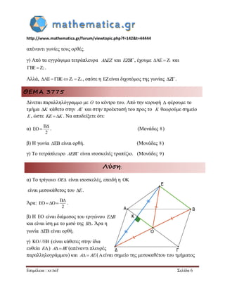 http://www.mathematica.gr/forum/viewtopic.php?f=142&t=44444 
Επιμέλεια : xr.tsif Σελίδα 6 
απέναντι γωνίες τους ορθές. 
γ) Από τα εγγράψιμα τετράπλευρα AEZ και EZB, έχουμε AE  Z1 και 
BE  Z2 . 
Αλλά, AE BEZ1  Z2 , οπότε η είναι διχοτόμος της γωνίας Z. 
ΘΕΜΑ 3775 
Δίνεται παραλληλόγραμμο με O το κέντρο του. Από την κορυφή  φέρουμε το 
τμήμα K κάθετο στην A και στην προέκτασή του προς το K θεωρούμε σημείο 
E, ώστε KE K. Να αποδείξετε ότι: 
α) 
B 
EO 
2 
 
 . (Μονάδες 8 ) 
β) Η γωνία EB είναι ορθή. (Μονάδες 8 ) 
γ) Το τετράπλευρο AEB είναι ισοσκελές τραπέζιο. (Μονάδες 9) 
Λύση: 
α) Το τρίγωνο OE είναι ισοσκελές, επειδή η  
είναι μεσοκάθετος του E. 
Άρα: 
B 
EO O 
2 
 
   . 
β) Η  είναι διάμεσος του τριγώνου EB 
και είναι ίση με το μισό της B. Άρα η 
γωνία EB είναι ορθή. 
γ) / / (είναι κάθετες στην ίδια 
ευθεία E) A B(απέναντι πλευρές 
παραλληλογράμμου) και A AE(είναι σημείο της μεσοκαθέτου του τμήματος 
 