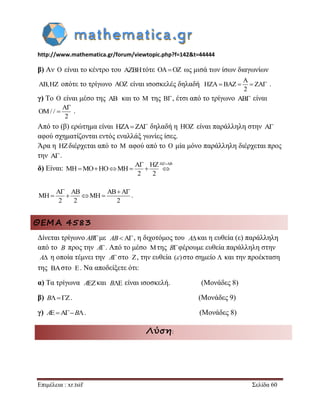 http://www.mathematica.gr/forum/viewtopic.php?f=142&t=44444 
Επιμέλεια : xr.tsif Σελίδα 60 
β) Αν  είναι το κέντρο του τότε    ως μισά των ίσων διαγωνίων 
, οπότε το τρίγωνο  είναι ισοσκελές δηλαδή 
2 
 
      . 
γ) Το  είναι μέσο της  και το  της  , έτσι από το τρίγωνο  είναι 
/ / 
2 
 
  . 
Από το (β) ερώτημα είναι    δηλαδή η  είναι παράλληλη στην  
αφού σχηματίζονται εντός εναλλάξ γωνίες ίσες. 
Άρα η  διέρχεται από το  αφού από το  μία μόνο παράλληλη διέρχεται προς 
την  . 
δ) Είναι: 
2 2 
  
        
2 2 2 
     
     . 
ΘΕΜΑ 4583 
Δίνεται τρίγωνο ABμε , η διχοτόμος του και η ευθεία (ε) παράλληλη 
από το προς την A. Από το μέσο της Bφέρουμε ευθεία παράλληλη στην 
η οποία τέμνει την στο , την ευθεία στο σημείο και την προέκταση 
της στο . Να αποδείξετε ότι: 
α) Τα τρίγωνα και είναι ισοσκελή. (Μονάδες 8) 
β) B. (Μονάδες 9) 
γ) AB. (Μονάδες 8) 
Λύση: 
AB A 
B  
A A  ( )  
  
A B 
 