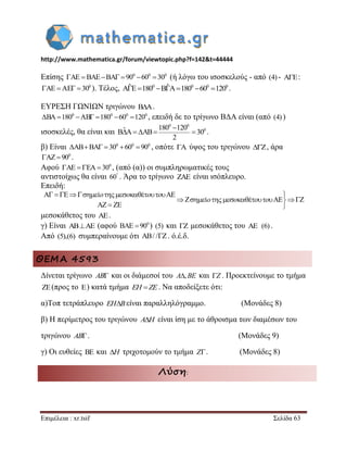 http://www.mathematica.gr/forum/viewtopic.php?f=142&t=44444 
Επιμέλεια : xr.tsif Σελίδα 63 
Επίσης AE BAEBA 900 600 300 (ή λόγω του ισοσκελούς - από (4) - AE: 
0 AE AE  30 ). Τέλος, AˆE1800 BˆA1800 600 1200 . 
ΕΥΡΕΣΗ ΓΩΝΙΩΝ τριγώνου B A  . 
0 0 0 0 BA180 AB 180 60 120 , επειδή δε το τρίγωνο ΒΔΑ είναι (από (4) ) 
ισοσκελές, θα είναι και 
0 0 
0 ˆ 180 120 B A AB 30 
2 
 
     . 
β) Είναι 0 0 0 ABBA  30 60  90 , οπότε A ύψος του τριγώνου Z, άρα 
0 AZ 90 . 
Αφού 0 AE  EA 30 , (από (α)) οι συμπληρωματικές τους 
αντιστοίχως θα είναι 60 . Άρα το τρίγωνο ZAE είναι ισόπλευρο. 
Επειδή: 
A E AE 
Z AE Z 
AZ ZE 
            
        
  
o o o o 
o o o o 
μεσοκάθετος του AE. 
γ) Είναι ABAE (αφού 0 BAE  90 ) (5) και Z μεσοκάθετος του AE (6) . 
Από (5),(6) συμπεραίνουμε ότι AB/ /Z. ό.έ.δ. 
ΘΕΜΑ 4593 
Δίνεται τρίγωνο AB και οι διάμεσοί του A,BE και Z . Προεκτείνουμε το τμήμα 
ZE(προς το E) κατά τμήμα EH  ZE. Να αποδείξετε ότι: 
α)Τοπ τετράπλευρο EHBείναι παραλληλόγραμμο. (Μονάδες 8) 
β) Η περίμετρος του τριγώνου AH είναι ίση με το άθροισμα των διαμέσων του 
τριγώνου AB. (Μονάδες 9) 
γ) Οι ευθείες BE και H τριχοτομούν το τμήμα Z. (Μονάδες 8) 
Λύση: 
 