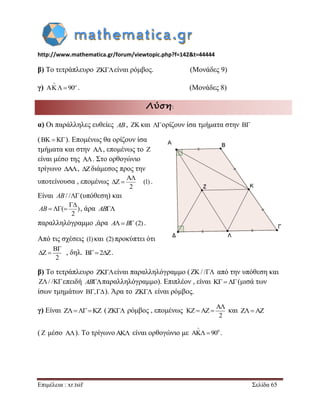 http://www.mathematica.gr/forum/viewtopic.php?f=142&t=44444 
Επιμέλεια : xr.tsif Σελίδα 65 
β) Το τετράπλευρο είναι ρόμβος. (Μονάδες 9) 
γ) 90 
 
    . (Μονάδες 8) 
Λύση: 
α) Οι παράλληλες ευθείες AB,  και ορίζουν ίσα τμήματα στην  
(   ). Επομένως θα ορίζουν ίσα 
τμήματα και στην  , επομένως το  
είναι μέσο της  . Στο ορθογώνιο 
τρίγωνο ,  διάμεσος προς την 
υποτείνουσα , επομένως 
2 
 
  (1) . 
Είναι AB/ /(υπόθεση) και 
( ) 
2 
 
AB   , άρα AB 
παραλληλόγραμμο ,άρα AB (2) . 
Από τις σχέσεις (1) και (2) προκύπτει ότι 
, δηλ. 2. 
β) Το τετράπλευρο είναι παραλληλόγραμμο (/ / από την υπόθεση και 
/ /επειδή ABπαραλληλόγραμμο). Επιπλέον , είναι (μισά των 
ίσων τμημάτων ,). Άρα το  είναι ρόμβος. 
γ) Είναι      (  ρόμβος , επομένως και    
(  μέσο  ). Το τρίγωνο  είναι ορθογώνιο με 0 90 
 
  . 
2 
 
  
2 
 
    

