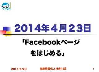 高度情報化と社会生活
2014年４月２3日
「Facebookページ
をはじめる」
2014/4/23 1
 