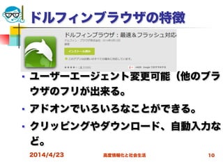 高度情報化と社会生活
ドルフィンブラウザの特徴
■ ユーザーエージェント変更可能（他のブラ
ウザのフリが出来る。
■ アドオンでいろいろなことができる。
■ クリッピングやダウンロード、自動入力な
ど。
2014/4/23 10
 