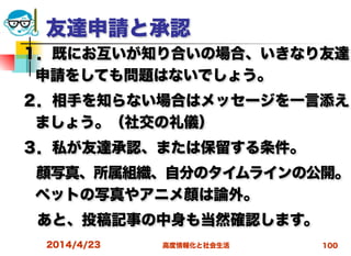 高度情報化と社会生活
友達申請と承認
１．既にお互いが知り合いの場合、いきなり友達
申請をしても問題はないでしょう。
２．相手を知らない場合はメッセージを一言添え
ましょう。（社交の礼儀）
３．私が友達承認、または保留する条件。
 顔写真、所属組織、自分のタイムラインの公開。
ペットの写真やアニメ顔は論外。
 あと、投稿記事の中身も当然確認します。
2014/4/23 100
 
