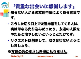 高度情報化と社会生活
「貴重な出会いに感謝します」
■ 知らない人からの友達申請によくある言葉で
す。
■ こうした切り口上で友達申請をしてくる人は、
実は単なる売り込みだったり、友達の人数を
やたらと増やしたいということだけです。
■ リクエストは削除して、取り合わないように
しましょう。
※友達の数の多さは自慢になりません。
2014/4/23 101
 